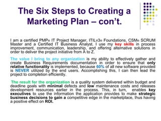 The Six Steps to Creating a
Marketing Plan – con’t.
I am a certified PMP® IT Project Manager, ITILv3® Foundations, CSM® SCRUM
Master and a Certified IT Business Analyst. I use my key skills in process
improvement, communication, leadership, and offering alternative solutions in
order to deliver the project initiative from A to Z.
The value I bring to any organization is my ability to effectively gather and
create Business Requirements documentation in order to ensure that only
relative functionality is implemented, because 60% of all new software provided
is NEVER utilized by the end users. Accomplishing this, I can then lead the
project to completion efficiently.
The result for the organization is a quality system delivered within budget and
deadline goals with minimal defects and low maintenance costs and releases
development resources earlier in the process. This, in turn, enables key
executives to use the information the application provides to make strategic
business decisions to gain a competitive edge in the marketplace, thus having
a positive effect on ROI.
 