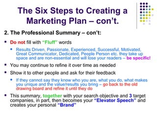 The Six Steps to Creating a
Marketing Plan – con’t.
2. The Professional Summary – con’t:
 Do not fill with “Fluff” words
 Results Driven, Passionate, Experienced, Successful, Motivated,
Great Communicator, Dedicated, People Person etc. they take up
space and are non-essential and will lose your readers – be specific!
 You may continue to refine it over time as needed
 Show it to other people and ask for their feedback
 If they cannot say they know who you are, what you do, what makes
you unique and the value/results you bring – go back to the old
drawing board and refine it until they do
 This summary, together with your search objective and 3 target
companies, in part, then becomes your “Elevator Speech” and
creates your personal “Brand”
 