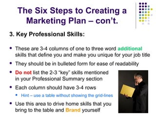The Six Steps to Creating a
Marketing Plan – con’t.
3. Key Professional Skills:
 These are 3-4 columns of one to three word additional
skills that define you and make you unique for your job title
 They should be in bulleted form for ease of readability
 Do not list the 2-3 “key” skills mentioned
in your Professional Summary section
 Each column should have 3-4 rows
 Hint – use a table without showing the grid-lines
 Use this area to drive home skills that you
bring to the table and Brand yourself
 