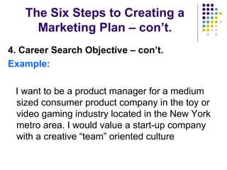 The Six Steps to Creating a
Marketing Plan – con’t.
4. Career Search Objective – con’t.
Example:
I want to be a product manager for a medium
sized consumer product company in the toy or
video gaming industry located in the New York
metro area. I would value a start-up company
with a creative “team” oriented culture
 