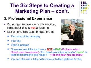 The Six Steps to Creating a
Marketing Plan – con’t.
5. Professional Experience
 Do not get to crazy with this section,
remember this is not a resume
 List on one row each in date order:
 The name of the company
 Your title
 Years employed
 One major result for each one – NOT a PAR (Problem Action
Result used on resumes). This result is another form of a “Hook” to
elicit from someone who reads it – “Tell me how you did that?”
 You can also use a table with shown or hidden gridlines for this
 