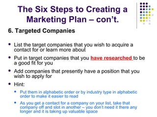 The Six Steps to Creating a
Marketing Plan – con’t.
6. Targeted Companies
 List the target companies that you wish to acquire a
contact for or learn more about
 Put in target companies that you have researched to be
a good fit for you
 Add companies that presently have a position that you
wish to apply for
 Hint:
 Put them in alphabetic order or by industry type in alphabetic
order to make it easier to read
 As you get a contact for a company on your list, take that
company off and slot in another – you don’t need it there any
longer and it is taking up valuable space
 