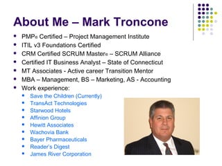 About Me – Mark Troncone
 PMP® Certified – Project Management Institute
 ITIL v3 Foundations Certified
 CRM Certified SCRUM Master® – SCRUM Alliance
 Certified IT Business Analyst – State of Connecticut
 MT Associates - Active career Transition Mentor
 MBA – Management, BS – Marketing, AS - Accounting
 Work experience:
 Save the Children (Currently)
 TransAct Technologies
 Starwood Hotels
 Affinion Group
 Hewitt Associates
 Wachovia Bank
 Bayer Pharmaceuticals
 Reader’s Digest
 James River Corporation
 