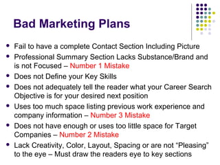 Bad Marketing Plans
 Fail to have a complete Contact Section Including Picture
 Professional Summary Section Lacks Substance/Brand and
is not Focused – Number 1 Mistake
 Does not Define your Key Skills
 Does not adequately tell the reader what your Career Search
Objective is for your desired next position
 Uses too much space listing previous work experience and
company information – Number 3 Mistake
 Does not have enough or uses too little space for Target
Companies – Number 2 Mistake
 Lack Creativity, Color, Layout, Spacing or are not “Pleasing”
to the eye – Must draw the readers eye to key sections
 