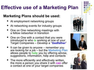 Effective use of a Marketing Plan
Marketing Plans should be used:
 At employment networking groups
 At networking events for industry groups
 One on One networking meetings with
a fellow networker in transition
 One on One with a contact that you were
introduced to who is working at one of your
Target Companies – Develop a “Godfather”
 It can be given to anyone – remember you
are looking for a job – but the Marketing Plan
allows people to help you by offering advise,
suggestions, information, help and contacts
 The more efficiently and effectively written,
the more a person you share it with can offer
a contact at one of your target companies
 