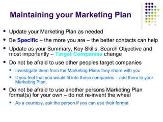 Maintaining your Marketing Plan
 Update your Marketing Plan as needed
 Be Specific – the more you are – the better contacts can help
 Update as your Summary, Key Skills, Search Objective and
most importantly – Target Companies change
 Do not be afraid to use other peoples target companies
 Investigate them from the Marketing Plans they share with you
 If you feel that you would fit into these companies – add them to your
Marketing Plan.
 Do not be afraid to use another persons Marketing Plan
format(s) for your own – do not re-invent the wheel
 As a courtesy, ask the person if you can use their format
 