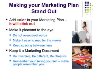 Making your Marketing Plan
Stand Out
 Add color to your Marketing Plan –
it will stick out
 Make it pleasant to the eye
 Do not overcrowd words
 Make it easy to read for the viewer
 Keep spacing between lines
 Keep it a Marketing Document
 Be Inventive, Be different, Be Creative
 Remember your selling yourself – make
people remember you
 