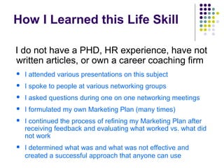 How I Learned this Life Skill
I do not have a PHD, HR experience, have not
written articles, or own a career coaching firm
 I attended various presentations on this subject
 I spoke to people at various networking groups
 I asked questions during one on one networking meetings
 I formulated my own Marketing Plan (many times)
 I continued the process of refining my Marketing Plan after
receiving feedback and evaluating what worked vs. what did
not work
 I determined what was and what was not effective and
created a successful approach that anyone can use
 
