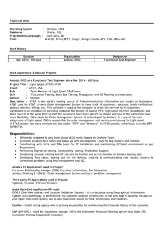 Technical skills
Operating System : Window, UNIX
Databases : Oracle, SQL
Programming Languages : Core Java, VB
Tools : ALM QC, Prism,BEAT, Ginger, Design console ATS, CSM, Ultra-edit.
Work History
Duration Organization Designation
Dec 2014 – till Date Amdocs DVCI Functional Test Engineer
Work experience & Related Projects
Amdocs DVCI as a Functional Test Engineer since Dec 2014 – till Date.
Project Title : Light Speed (AT&T)-STAR
Client : AT&T, USA
Role : Team Member of Light Speed STAR team.
Skill : Functional Testing, Black Box Testing, Propagation and CR Planning and execution.
Domain : Telecom
Description : AT&T is the world’s leading source of Telecommunication information and insight on businesses.
AT&T uses its AT&T U-verse Order Management System to keep track of customers, accounts, credit verification,
product delivery, billing, etc. This software is used by the company to order the services to its customers.
LightSpeed is an initiative for providing customer the facility of having IPTV, High speed internet (broadband) and
Voice over IP at the same time so that the customers have more options to choose and also at the same time have
more flexibility. OMS stands for Order Management System. It is developed by Amdocs. It is one of the core
subsystems of Light speed. OMS is responsible for order management and service provisioning for Light speed.
In STAR project two more services are also added “DTV” and “Wireless”. In STAR project, more focus is on the DTV
(DIRECTV).
Responsibilities:
 Efficiently prepared & sent Daily Status (EOD mails) Report to Onshore Team.
 Executed assigned test suites and follow up with Development Team for Bug Reports and fixation.
 Coordinating with Infra and DBA team for EF installation and maintaining different environment as per
Requirement.
 Performing Regression testing, functionality testing, Production Support.
 Conducting internal training and KT sessions for fresher and active member of Amdocs leaning club.
 Developing Test cases, looking out for the defects, tracking & communicating test results, analysis &
unresolved problems using test management tool QC.
Amdocs FE Applications used in Project:
Customer Relationship Manager (CRM)-Customer information, Ban Generation.
Amdocs Ordering 8.1(OMS) – Order Management System and basic workflow management
Third party FE Applications used in Project:
SystemX- To order DTV and Wireless
Major Back-End Application/DB used:
OVALS (One View Address and Location Validation System) - It is a database using Geographical Information
System (GIS) technology in determining the customer location information. It not only help in locating installation
and repair sites more quickly but to also have more access to fibre, technicians and facilities.
Equifax - Credit rating agency who is primary responsible for maintaining the financial history of the customer.
SAP (ERP EPIC) - Used for Equipment storage. SAP is the Enterprise Resource Planning system that holds CPE
(Customer Premise Equipment) inventory.
 