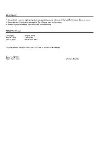 ACHIEVEMENTS
 Consistently received high ratings during evaluation process with one of the best Performance Bonus in team.
 Received certification and cash awards for efficient team performance.
 Mentoring and knowledge transfer to new team members.
PERSONAL DETAILS
Languages : English, Hindi
Martial Status : Unmarried
Date of Birth : 25th
March, 1992
I hereby declare that above information is true to best of my knowledge
Date: 04/12/2016
Place: Pune, India (Hemant Teotia)
 