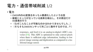 電力・通信帯域削減 1/2
• 電力
• CMOS内のAD変換をめっちゃ最適化したというお話
• 顕著にエッジが立っている画素を検出し、その周辺だけ
AD変換を行う
• （なぜこんなことが可能なのかはわかりませんでした…）
• （そもそもCMOSセンサって列ごとに動作するのでは…？）
22
pp.906
 