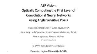 ASP Vision:
Optically Computing the First Layer of
Convolutional Neural Networks
using Angle Sensitive Pixels
3
Huaijin (George) Chen*, Suren Jayasuriya*,
Jiyue Yang, Judy Stephen, Sriram Sivaramakrishnan, Ashok
Veeraraghavan, Alyosha Molnar
(* = joint first authors)
In CVPR 2016 (Oral Presentation)
Presenter: Hajime Mihara (@mhr380)
 