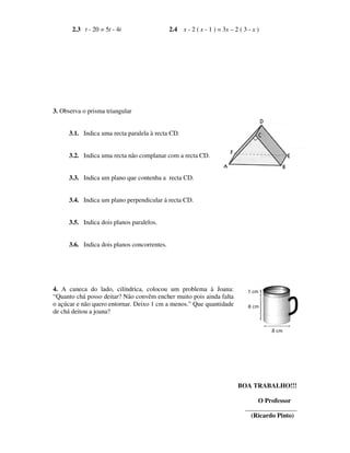 2.3 t - 20 = 5t - 4t                   2.4 x - 2 ( x - 1 ) = 3x – 2 ( 3 - x )




3. Observa o prisma triangular


      3.1. Indica uma recta paralela à recta CD.


      3.2. Indica uma recta não complanar com a recta CD.


      3.3. Indica um plano que contenha a recta CD.


      3.4. Indica um plano perpendicular à recta CD.


      3.5. Indica dois planos paralelos.


      3.6. Indica dois planos concorrentes.




4. A caneca do lado, cilíndrica, colocou um problema à Joana:
“Quanto chá posso deitar? Não convêm encher muito pois ainda falta
o açúcar e não quero entornar. Deixo 1 cm a menos.” Que quantidade
de chá deitou a joana?




                                                                           BOA TRABALHO!!!

                                                                                  O Professor
                                                                              ________________
                                                                                (Ricardo Pinto)
 