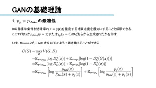 GANの基礎理論
1. 𝑝 𝑔 = 𝑝 𝒅𝒂𝒕𝒂の最適性
Dの目標は条件付き確率𝑃(𝑌 = 𝑦|𝒙)を推定する対数尤度を最大にすることと解釈できる.
ここで𝑌は𝒙が𝑝 𝑑𝑎𝑡𝑎(𝑦 = 1)または𝑝 𝑔 𝑦 = 0 のどちらから生成されたかを示す.
いま、Minimaxゲームの式を以下のように書き換えることができる.
 