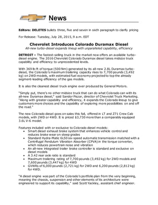 Editors: DELETES bullets three, five and seven in sixth paragraph to clarify pricing
For Release: Tuesday, July 28, 2015, 9 a.m. EDT
Chevrolet Introduces Colorado Duramax Diesel
All-new turbo-diesel expands lineup with unparalleled capability, efficiency
DETROIT – The fastest-selling truck in the market now offers an available turbo-
diesel engine. The 2016 Chevrolet Colorado Duramax diesel takes midsize truck
capability and efficiency to unprecedented levels.
With 369 lb-ft of torque (500 Nm) generated by its all-new 2.8L Duramax turbo-
diesel, the Colorado’s maximum trailering capacity rises to 7,700 pounds (3,492
kg) on 2WD models, with estimated fuel economy projected to top the already
segment-leading efficiency of the gas models.
It is also the cleanest diesel truck engine ever produced by General Motors.
“Simply put, there’s no other midsize truck that can do what Colorado can with its
all-new Duramax diesel,” said Sandor Piszar, director of Chevrolet Truck Marketing.
“Along with greater capability and efficiency, it expands the Colorado lineup to give
customers more choices and the capability of exploring more possibilities on and off
the road.”
The new Colorado diesel goes on sales this fall, offered in LT and Z71 Crew Cab
models, with 2WD or 4WD. It is priced $3,730 more than a comparably equipped
3.6L V-6 model.
Features included with or exclusive to Colorado diesel models:
 Smart diesel exhaust brake system that enhances vehicle control and
reduces brake wear on steep grades
 Standard Hydra-Matic 6L50 six-speed automatic transmission matched with a
Centrifugal Pendulum Vibration Absorber (CPVA) in the torque converter,
which reduces powertrain noise and vibration
 An all-new integrated trailer brake controller is standard and exclusive on
diesel models
 A 3.42 rear axle ratio is standard
 Maximum trailering rating of 7,700 pounds (3,492 kg) for 2WD models and
7,600 pounds (3,447 kg) for 4WD
 GVWRs of 6,000 pounds (2,721 kg) for 2WD and 6,200 pounds (2,812 kg)
for 4WD.
“A diesel engine was part of the Colorado’s portfolio plan from the very beginning,
meaning the chassis, suspension and other elements of its architecture were
engineered to support its capability,” said Scott Yackley, assistant chief engineer.
 