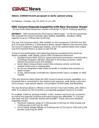 Editors: CORRECTS sixth paragraph to clarify optional pricing
For Release: Tuesday, July 28, 2015, 9 a.m. EDT
GMC Canyon Expands Capability with New Duramax Diesel
All-new turbo-diesel powertrain enables unmatched 7,700-lb. trailering capability
DETROIT – GMC introduced the 2016 Canyon diesel today – an all-new powertrain
that expands the Canyon’s already class-leading capabilities, including trailing
capacity of up to 7,700 pounds (3,492 kg).
The new 2.8L Duramax diesel, SAE-certified at 181 horsepower (135 kW) and 369
lb-ft of torque (500 Nm), is estimated to deliver greater highway fuel economythan
the Canyon’s segment-topping gas engines, and is the cleanest diesel truck engine
ever from General Motors. It goes on sale this fall.
A host of new technologies and supporting features complement the Duramax
diesel’s capability while helping ensure GMC’s trademark refinement:
 Standard Hydra-Matic 6L50 six-speed automatic transmission matched with a
Centrifugal Pendulum Vibration Absorber in the torque converter, which
reduces powertrain noise and vibration
 Smart diesel exhaust brake system that enhances vehicle control and
reduces brake wear on steep grades
 An all-new integrated trailer brake controller is standard and exclusive on
diesel models
 A new, electronically controlled two-speed transfer case is available on 4WD
models.
“The new Duramax diesel takes the GMC Canyon’s award-winning capabilities to a
threshold that is unmatched in the midsize truck segment, while giving customers
more choices,” said Duncan Aldred, vice president of GMC Sales and Marketing.
The new Duramax diesel is offered on SLE and SLT Crew Cab models, with 2WD or
4WD. It is priced $3,730 more than a comparably equipped Canyon V-6 model.
An available trailering package includes a hitch receiver and seven-pin connector,
as well as the segment-exclusive automatic locking rear differential. A 3.42 rear
axle ratio and four-wheel disc brakes with Duralife™ brake rotors are standard.
Capacities include:
 Maximum trailering rating of 7,700 pounds (3,492 kg) for 2WD models and
7,600 pounds (3,447 kg) for 4WD
 Gross Vehicle Weight Ratings of 6,000 pounds (2,721 kg) for 2WD and 6,200
pounds (2,812 kg) for 4WD.
 