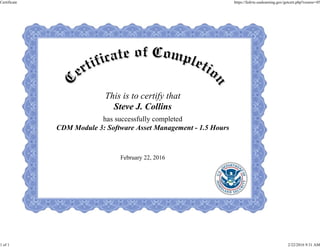 This is to certify that
Steve J. Collins
has successfully completed
CDM Module 3: Software Asset Management - 1.5 Hours
February 22, 2016
Certificate https://fedvte.usalearning.gov/getcert.php?course=45
1 of 1 2/22/2016 9:31 AM
 