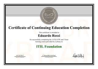 Certificate of Continuing Education Completion
This certificate is awarded to
Eduardo Rossi
for successfully completing the 3 CEU/CPE and 3 hour
training course provided by Cybrary in
ITIL Foundation
01/25/2017
Date of Completion
C-f6cacf8c5-6c85ad
Certificate Number Ralph P. Sita, CEO
Official Cybrary Certificate - C-f6cacf8c5-6c85ad
 