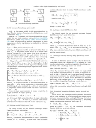J.-N. Pan et al. / Expert Systems With Applications 62 (2016) 293–301 295
Fig. 1. Structure of a multistage system model.
3.1. The structure of a multistage system model
Let Yi, j be the process variable for jth sample taken from ith
stage. Then, the structure of our proposed multistage system model
can be shown in Fig. 1:
Since AR(1) is a commonly used time series model for autocor-
related data and most researchers such as Lawless et al. (1999),
Agrawal et al. (1999) Yang and Yang (2006), Davoodi and Niaki
(2012) used it to represent the variation transmissions in multi-
stage processes, the 1st stage data can be ﬁtted with the following
AR(1) model:
Y1,j = (1 − φ)ξY1,0
+ φY1,j−1 + ε1,j, j = 1, 2, . . .
where Y1, j is the process variable for jth sample taken from 1st
stage, Y1, j−1 is the process variable for ( j − 1) th sample taken
from the 1st stage, ξY1,0
is the process mean of the 1st stage, φ
is the autoregressive parameter and ɛ1, j is assumed to be an in-
dependent normal random variable with mean 0 and variance σ2
ε1
.
Then, the estimated time series model can be expressed as ˆY1, j =
(1 − ˆφ)ξY1,0
+ ˆφY1, j−1 and the residual of the jth sample taken from
the 1st stage is deﬁned as eY1,j
= Y1, j − ˆY1, j. Starting from the 2nd
stage, the process variable for each stage of a multistage system
can be written as the following multiple regression model without
loss of generality:
⎧
⎪⎪⎪⎪⎪⎨
⎪⎪⎪⎪⎪⎩
Y2,j = β2,0 + β2,1Y2,j−1 + β2,2Y1,j + ε2,j, j = 1, 2, . . .
Y3,j = β3,0 + β3,1Y3,j−1 + β3,2Y2,j + ε3,j, j = 1, 2, . . .
YW−1,j = βW−1,0 + βW−1,1YW−1,j−1 + βW−1,2YW−2,j + εW−1,j,
j = 1, 2, . . .
YW,j = βW,0 + βW,1YW,j−1 + βW,2YW−1,j + εW,j, j = 1, 2, . . .
where Yi, j is the process variable for jth sample taken from ith
stage and Yi, j−1 is the process variable for ( j − 1)th sample taken
from ith stage. βi, 0 is a constant, i = 2, . . . , W. ɛi, j is assumed to be
an independent normal random variable with mean 0 and variance
σ2
εi
, i = 1, . . . , W.
Hence, the least square estimator of process variable for jth
sample taken from ith stage is given by
ˆYi,j = ˆβi,0 + ˆβi,1Yi,j−1 + ˆβi,2Yi−1,j, i = 2, . . . , W
and the residual of jth sample taken from ith stage is deﬁned as
eYi,j
= Yi, j − ˆYi, j, i = 2, . . . , W where eYi,j
is assumed to be an inde-
pendent normal random variable with mean 0 and variance σ2
εi
.
3.2. Multistage residual EWMA control chart
The control statistic for our proposed multistage residual
EWMA control chart is deﬁned as:
Zo = μeYi,j
, j = 0, i = 1, . . .W
Zj = λeYi,j
+ (1 − λ)Zj−1, j = 1, 2, 3 . . . , i = 1, . . . ,W
where eYi,j
is residual of observation from ith stage, λ is smoothing
constant, 0 < λ ≤ 1 and μeYi,j
is initial value. Then, the control
statistic and control limits of residual EWMA control chart can be
written as:
⎧
⎪⎪⎪⎪⎪⎪⎨
⎪⎪⎪⎪⎪⎪⎩
UCL = ZeYi,j
+ LσeYi,j
λ
(2−λ)
1 − (1 − λ)2 j
contorl statistic = ZeYi,j
LCL = ZeYi,j
− LσeYi,j
λ
(2−λ)
1 − (1 − λ)2 j
where L is control limit.
3.3. Multistage residual CUSUM control chart
The control statistic for our proposed multistage residual
CUSUM control chart can be deﬁned as:
CR+
eYi,j
= max 0, eYi,j
− kσei
+ CR+
eYi,j−1
,
CR−
eYi,t
= max 0, −kσei
− eYi,j
+ CR−
eYi,j−1
where eYi,j
is residual of observation from ith stage, kσei
is ref-
erence value, CR+
eYi,0
= CR−
eYi,0
= 0. If the control statistic CR+
eYi,j
or
CR−
eYi,j
exceeds decision limits ±hσei
, then CUSUM control chart will
give the warning signals.
3.4. Criterion for evaluating detecting ability of multistage control
charts
In order to detect the process changes early, the Overall In-
Control Run Length (OIRL) deﬁned in Eq. (1) is proposed as a crite-
rion for evaluating the overall detecting ability of multistage con-
trol charts when a multistage process is in control,
OIRL = min(IRL1, IRL2, IRL3, . . . , IRLi), i ≥ 1 (1)
where IRLi represents the value of in-control run length of ith
stage. When a multistage process is in control, we expect the av-
erage of OIRL ≥ 370 so that type I error rate of overall multistage
system can be maintained at α ≤ 0.27%. Moreover, when a multi-
stage process is out of control, we use the Overall Out-of-Control
Run Length (OORL) deﬁned in Eq. (2) as a criterion for evaluating
the overall detecting ability of multistage control charts, i.e.
OORL = min(ORL1, ORL2, ORL3, . . . , ORLi), i ≥ 1 (2)
where ORLi represents the value of out-of-control run length of ith
stage.
3.4.1. Derivation of cumulative distribution function of overall run
length
Due to the fact that run length follows a geometric distribution
and it is the foundation of the process detection using a control
chart, one can assume that the run length of ith stage also follows
a geometric distribution with success probability αi, denoted by
Geo(αi) and deﬁne the overall run length (ORL) as
Y = min(RL1, RL2, . . . , RLW),
where RLi ∼ Geo(αi), i = 1 . . . ,W. The cumulative distribution
function of ORL can be derived as below:
P(Y ≤ y) = P(min(RL1, RL2, . . . , RLW) ≤ y)
= 1 − P(min(RL1, RL2, . . . , RLW) > y)
= 1 − P(RL1 > y, RL2 > y, . . . , RLW > y)
= 1 −
W
i=1
P(RLi > y)
 