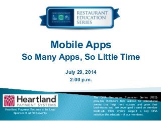 Mobile Apps
So Many Apps, So Little Time
July 29, 2014
2:00 p.m.
Heartland Payment Systems is the Lead
Sponsor of all RES events.
The ORA Restaurant Education Series (RES)
provides members free access to educational
events that help them sustain and grow their
businesses and are developed based on member
feedback. RES events support a key ORA
initiative: the education of our members.
 