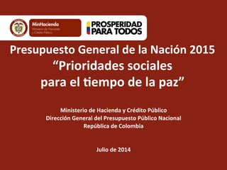  
Presupuesto	
  General	
  de	
  la	
  Nación	
  2015	
  
“Prioridades	
  sociales	
  	
  
para	
  el	
  8empo	
  de	
  la	
  paz”	
  
	
  
Ministerio	
  de	
  Hacienda	
  y	
  Crédito	
  Público	
  
Dirección	
  General	
  del	
  Presupuesto	
  Público	
  Nacional	
  
República	
  de	
  Colombia	
  
	
  
	
  
Julio	
  de	
  2014	
  
 