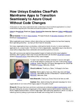 Page 1 of 13
How Unisys Enables ClearPath
Mainframe Apps to Transition
Seamlessly to Azure Cloud
Without Code Changes
A discussion on how many organizations face a reckoning to move mainframe applications to a cloud
model without degrading the venerable and essential systems of record.
Listen to the podcast. Find it on iTunes. Download the transcript. Sponsor: Unisys and Microsoft.
Dana Gardner: Hi, this is Dana Gardner, Principal Analyst at Interarbor Solutions and you’re
listening to BriefingsDirect.
When applications are mission-critical, where they are hosted matters far less than keeping
them operating smoothly -- as many of them have for decades.
Yet many organizations face a reckoning, a ticking time bomb of sorts, to move mainframe
applications to a cloud model. The trick is to find a dependable, repeatable way to transition to
cloud without degrading these vulnerable and essential systems of record.
Stay with us now as we explore long-awaited means to finally solve the cloud-adoption
quandary. We’re going to learn how Unisys and Microsoft can transition ClearPath Forward
assets to Microsoft Azure cloud without risky code changes.
To learn more about the latest onramps to secure and agile
cloud model adoption, please join me now in welcoming Chuck
Lefebvre, Senior Director of Product Management for ClearPath
Forward at Unisys. Welcome, Chuck.
Chuck Lefebvre: Thank you, Dana. I’m happy to be here.
Gardner: We’re glad to have you. We’re also here with Bob
Ellsworth, Worldwide Director of Mainframe Transformation at
Microsoft. Welcome, Bob.
Bob Ellsworth: Thank you, Dana. Nice to be here as well.
Gardner: Bob, what’s driving the demand nowadays for more
organizations to run more of their legacy apps in the public cloud?
Ellsworth: We see that more and more customers are embracing digital transformation, and
they are finding the cloud an integral part of their digital transformation journey. And when we
think of digital transformation, at first it might begin with optimizing operations, which is a way of
reducing costs by taking on-premises workloads and moving them to the cloud.
Lefebvre
 