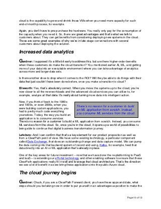 Page 10 of 13
cloud is the capability to grow and shrink those VMs when you need more capacity for such
end-of-month process, for example.
Again, you don’t have to pre-purchase the hardware. You really only pay for the consumption of
the capacity when you need it. So, there are great advantages and that’s what we talk to
customers about. They can get benefits from considering deploying new systems in the cloud.
Those are some great examples of why we’re in late-stage conversations with several
customers about deploying the solution.
Increased data analytics
Gardner: I supposed it’s a little bit early to address this, but are there higher-order benefits
when these customers do make the cloud transition? You mentioned earlier AI, ML, and getting
more of your data into an executable environment where you can take advantage of analytics
across more and larger data sets.
Is there another shoe to drop when it comes to the ROI? Will they be able to do things with their
data that just couldn’t have been done before, once you make a transition to cloud?
Ellsworth: Yes, that’s absolutely correct. When you move the systems up to the cloud, you’re
now closer to all the new workloads and the advanced cloud services you can utilize to, for
example, analyze all that data. It’s really about turning more data into intelligent action.
Now, if you think of back to the 1980s
and 1990s, or even 2000s, when you
were building custom applications, you
had to pretty much code everything
yourselves. Today, the way you build an
application is to consume services.
There’s no reason for a customer to build a ML application from scratch. Instead, you consume
ML services from the cloud. So, once you’re in the cloud, it opens up a world of possibilities to
being able to continue that digital business transformation journey.
Lefebvre: And I can confirm that that’s a key element for our product proposition as well as
from a ClearPath point of view. We have some existing technology, a particular component
called Data Exchange, that does an outstanding change and data capture model. We can pump
the data coming into that backend system of record and using, Kafka, for example, feed that
data directly into an AI or ML application that’s already in place.
One of the key areas for future investment -- now that we have done the re-platforming to PaaS
and IaaS – is extending our ePortal technology and other enabling software to ensure that these
ClearPath applications really fit in well and leverage that cloud architecture. That’s the direction
we see a lot of benefit in as we bring these applications into the public Azure cloud.
The cloud journey begins
Gardner: Chuck, if you are a ClearPath Forward client, you have these apps and data, what
steps should you be taking now in order to put yourself in an advantageous position to make the
There’s no reason for a customer to build
an ML application from scratch. Instead,
you consume ML services from the cloud.
 