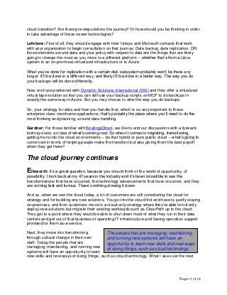 Page 11 of 13
cloud transition? Are there pre-steps before the journey? Or how should you be thinking in order
to take advantage of these newer technologies?
Lefebvre: First of all, they should engage with their Unisys and Microsoft contacts that work
with your organization to begin consultation on that journey. Data backup, data replication, DR,
those elements around data and your policy with respect to data are the things that are likely
going to change the most as you move to a different platform -- whether that’s from a Libra
system to an on-premises virtualized infrastructure or to Azure.
What you’ve done for replication with a certain disk subsystem probably won’t be there any
longer. It’ll be done in a different way, and likely it’ll be done in a better way. The way you do
your backups will be done differently.
Now, we have partnered with Dynamic Solutions International (DSI) and they offer a virtualized
virtual tape solution so that you can still use your backup scripts on MCP to do backups in
exactly the same way in Azure. But you may choose to alter the way you do backups.
So, your strategy for data and how you handle that, which is so very important to these
enterprise class mainframe applications, that’s probably the place where you’ll need to do the
most thinking and planning, around data handling.
Gardner: For those familiar with BriefingsDirect, we like to end our discussions with a forward-
looking vision, an idea of what’s coming next. So when it comes to migrating, transitioning,
getting more into the cloud environments -- be that hybrid or pure public cloud -- what’s going to
come next in terms of helping people make the transition but also giving them the best payoff
when they get there?
The cloud journey continues
Ellsworth: It’s a great question, because you should think of the world of opportunity, of
possibility. I look back at my 47 years in the industry and it’s been incredible to see the
transformations that have occurred, the technology advancements that have occurred, and they
are coming fast and furious. There’s nothing slowing it down.
And so, when we see the cloud today, a lot of customers are still considering the cloud for
strategy and for building any new solutions. You go into the cloud first and have to justify staying
on-premises, and then customers move to a cloud-only strategy where they’re able to not only
deploy new solutions but migrate their existing workloads such as ClearPath up to the cloud.
They get to a point where they would be able to shut down most of what they run in their data
centers and get out of that business of operating IT infrastructure and having operation support
provided for them as-a-service.
Next, they move into transforming
through cultural change in their own
staff. Today the people that are
managing, maintaining, and running new
systems will have an opportunity to learn
new skills and new ways of doing things, such as cloud technology. What I see over the next
The people that are managing, maintaining,
and running new systems will have an
opportunity to learn new skills and new ways
of doing things, such as cloud technology.
 