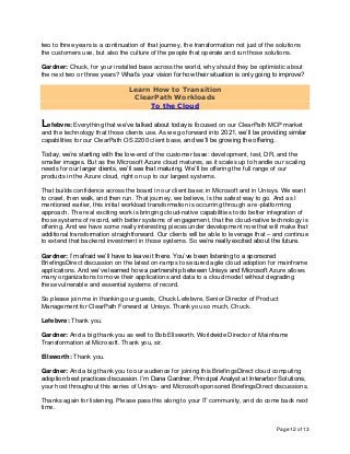 Page 12 of 13
two to three years is a continuation of that journey, the transformation not just of the solutions
the customers use, but also the culture of the people that operate and run those solutions.
Gardner: Chuck, for your installed base across the world, why should they be optimistic about
the next two or three years? What’s your vision for how their situation is only going to improve?
Learn How to Transition
ClearPath Workloads
To the Cloud
Lefebvre: Everything that we’ve talked about today is focused on our ClearPath MCP market
and the technology that those clients use. As we go forward into 2021, we’ll be providing similar
capabilities for our ClearPath OS 2200 client base, and we’ll be growing the offering.
Today, we’re starting with the low-end of the customer base: development, test, DR, and the
smaller images. But as the Microsoft Azure cloud matures, as it scales up to handle our scaling
needs for our larger clients, we’ll see that maturing. We’ll be offering the full range of our
products in the Azure cloud, right on up to our largest systems.
That builds confidence across the board in our client base; in Microsoft and in Unisys. We want
to crawl, then walk, and then run. That journey, we believe, is the safest way to go. And as I
mentioned earlier, this initial workload transformation is occurring through a re-platforming
approach. The real exciting work is bringing cloud-native capabilities to do better integration of
those systems of record, with better systems of engagement, that the cloud-native technology is
offering. And we have some really interesting pieces under development now that will make that
additional transformation straightforward. Our clients will be able to leverage that – and continue
to extend that backend investment in those systems. So we’re really excited about the future.
Gardner: I’m afraid we’ll have to leave it there. You’ve been listening to a sponsored
BriefingsDirect discussion on the latest on-ramps to secured agile cloud adoption for mainframe
applications. And we’ve learned how a partnership between Unisys and Microsoft Azure allows
many organizations to move their applications and data to a cloud model without degrading
these vulnerable and essential systems of record.
So please join me in thanking our guests, Chuck Lefebvre, Senior Director of Product
Management for ClearPath Forward at Unisys. Thank you so much, Chuck.
Lefebvre: Thank you.
Gardner: And a big thank you as well to Bob Ellsworth, Worldwide Director of Mainframe
Transformation at Microsoft. Thank you, sir.
Ellsworth: Thank you.
Gardner: And a big thank you to our audience for joining this BriefingsDirect cloud computing
adoption best practices discussion. I’m Dana Gardner, Principal Analyst at Interarbor Solutions,
your host throughout this series of Unisys- and Microsoft-sponsored BriefingsDirect discussions.
Thanks again for listening. Please pass this along to your IT community, and do come back next
time.
 