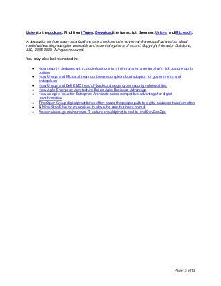Page 13 of 13
Listen to the podcast. Find it on iTunes. Download the transcript. Sponsor: Unisys and Microsoft.
A discussion on how many organizations face a reckoning to move mainframe applications to a cloud
model without degrading the venerable and essential systems of record. Copyright Interarbor Solutions,
LLC, 2005-2020. All rights reserved.
You may also be interested in:
• How security designed with cloud migrations in mind improves an enterprise’s risk posture top to
bottom
• How Unisys and Microsoft team up to ease complex cloud adoption for governments and
enterprises
• How Unisys and Dell EMC head off backup storage cyber security vulnerabilities
• How Agile Enterprise Architecture Builds Agile Business Advantage
• How an agile focus for Enterprise Architects builds competitive advantage for digital
transformation
• The Open Group digital practitioner effort eases the people path to digital business transformation
• A Nine-Step Plan for enterprises to attain the new business normal
• As containers go mainstream, IT culture should pivot to end-to-end DevSecOps
 