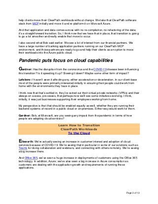 Page 3 of 13
help clients move their ClearPath workloads without change. We take that ClearPath software
stack from MCP initially and move it and re-platform it on Microsoft Azure.
And that application and data comes across with no re-compilation, no refactoring of the data;
it’s a straightforward transition. So, I think now that we have that in place, that transition is going
to go a lot smoother and really enable that move to occur.
I also second what Bob said earlier. We see a lot of interest from our financial partners. We
have a large number of banking application partners running on our ClearPath MCP
environment, and those partners are ready to go and help their clients as an option to move
their workloads into the Azure public cloud.
Pandemic puts focus on cloud capabilities
Gardner: Has the disruption from the coronavirus and the COVID-19 disease been influencing
this transition? Is it speeding it up? Slowing it down? Maybe some other form of impact?
Lefebvre: I haven’t seen it affecting any, either acceleration or deceleration. In our client-base
most of the people were primarily interested initially in ensuring their people could work from
home with the environments they have in place.
I think now that that’s settled in, they’ve sorted out their virtual private networks (VPNs) and their
always-on access, processes, that perhaps now we’ll see some initiatives evolving. I think,
initially, it was just businesses supporting their employees working from home.
My perspective is that that should be enabled equally as well, whether they are running their
backend systems of record in a public cloud or on-premises. Either way would work for them.
Gardner: Bob, at Microsoft, are you seeing any impact from the pandemic in terms of how
people are adopting cloud services?
Learn How to Transition
ClearPath Workloads
To the Cloud
Ellsworth: We’re actually seeing an increase in customer interest and adoption of cloud
services because of COVID-19. We’re seeing that in particular in some of our solutions such as
Teams for doing collaboration and webinars, and connecting with others remotely. We’re seeing
a big increase there.
And Office 365, we’ve seen a huge increase in deployments of customers using the Office 365
technology. In addition, Azure; we’ve also seen a big increase in Azure consumption as
customers are dealing with the application growth and requirements of running these
applications.
 