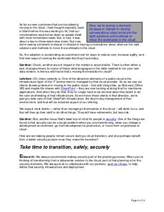 Page 4 of 13
As far as new customers that are considering
moving to the cloud, I had thought originally, back
in March when this was starting to hit, that our
conversations would slow down as people dealt
with more immediate needs. But, in fact, it was
about a two-to-three-week slow down. But now,
we’re seeing a dramatic increase in interest in having conversations about what are the right
solutions and methods to move the workloads to the cloud.
So, the adoption is accelerating as customers look for ways to reduce cost, increase agility, and
find new ways of running the workloads that they have today.
Gardner: Chuck, another area of impact in the market is around skills. There is often either a
lack of programmers for some of these older languages or the skills needed to run your own
data centers. Is there a skill factor that’s moving the transition to cloud?
Lefebvre: Oh, there certainly is. One of the attractive elements of a public cloud is the
infrastructure layer of the IT environment is managed by that cloud provider. So as we see our
clients showing interest in moving to the public cloud -- first with things like, as Bob said, Office
365 and maybe file shares with SharePoint – they are now looking at doing that for mainframe
applications. And when they do that, they no longer have to be worried about that talent to do
the care and feeding of that infrastructure. As we move those clients in that direction, we’re
going to take care of that ClearPath infrastructure, the day-to-day management of that
environment, and that will be included as part of our offering.
We expect most clients – rather than managing it themselves in the cloud – will defer to us, and
that will free up their staff to do other things. They will have retirements, but less risk.
Gardner: Bob, another issue that’s been top-of-mind for people is security. One of the things we
found is that security can be a tough problem when you are transitioning, when you change a
development environment, go from development to production, or move from on-premises to
cloud.
How are we helping people remain secure during a cloud transition, and also perhaps benefit
from a better security posture once they make the transition?
Take time to transition, safely, securely
Ellsworth: We always recommend making security part of the planning process. When you’re
thinking of transforming from a datacenter solution to the cloud, part of that planning is for the
security elements. We always look to collaborate with our partners, such as Unisys, to help
define that security infrastructure and deployment.
Now, we’re seeing a dramatic
increase in interest in having
conversations about what are the
right solutions and methods to
move the workloads to the cloud.
 