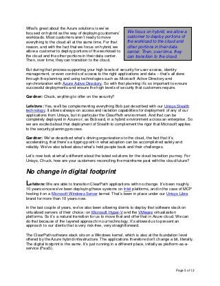 Page 5 of 13
What’s great about the Azure solutions is we’ve
focused on hybrid as the way of deploying customers’
workloads. Most customers aren’t ready to move
everything to the cloud all at the same time. For that
reason, and with the fact that we focus on hybrid, we
allow a customer to deploy portions of the workload to
the cloud and the other portions in their data center.
Then, over time, they can transition to the cloud.
But during that process supporting your high levels of security for user access, identity
management, or even controls of access to the right applications and data -- that’s all done
through the planning and using technologies such as Microsoft Active Directory and
synchronization with Azure Active Directory. So with that planning it’s so important to ensure
successful deployments and ensure the high levels of security that customers require.
Gardner: Chuck, anything to offer on the security?
Lefebvre: Yes, we’ll be complementing everything Bob just described with our Unisys Stealth
technology. It allows always-on access and isolation capabilities for deployment of any of our
applications from Unisys, but in particular the ClearPath environment. And that can be
completely deployed in Azure or, as Bob said, in a hybrid environment across an enterprise. So
we are excited about that deployment of Stealth to complement the rigor that Microsoft applies
to the security planning process.
Gardner: We’ve described what’s driving organizations to the cloud, the fact that it’s
accelerating, that there’s a tipping point in what adoption can be accomplished safely and
reliably. We’ve also talked about what’s held people back and their challenges.
Let’s now look at what’s different about the latest solutions for the cloud transition journey. For
Unisys, Chuck, how are your customers reconciling the mainframe past with the cloud future?
No change in digital footprint
Lefebvre: We are able to transition ClearPath applications with no change. It’s been roughly
10 years since we’ve been deploying these systems on Intel platforms, and in the case of MCP
hosting it on a Microsoft Windows Server kernel. That’s been in place under our Unisys Libra
brand for more than 10 years now.
In the last couple of years, we’ve also been allowing clients to deploy that software stack on
virtualized servers of their choice: on Microsoft Hyper-V and the VMware virtualization
platforms. So it’s a natural transition for us to move that and offer that in Azure cloud. We can
do that because of the layered approach in our technology. It’s allowed us to present an
approach to our clients that is very risk-free, very straightforward.
The ClearPath software stack sits on a Windows kernel, which is also at the foundation level
offered by the Azure hybrid infrastructure. The applications therefore don’t change a bit, literally.
The digital footprint is the same. It’s just running in a different place, initially as platform-as-a-
service (PaaS).
We focus on hybrid, we allow a
customer to deploy portions of
the workload to the cloud and
other portions in their data
center. Then, over time, they
can transition to the cloud.
 