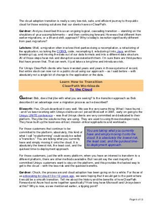 Page 6 of 13
The cloud adoption transition is really a very low-risk, safe, and efficient journey to the public
cloud for those existing solutions that our clients have on ClearPath.
Gardner: And you described this as an ongoing logical, cascading transition -- standing on the
shoulders of your accomplishments -- and then continuing forward. How was that different from
earlier migrations, or a lift-and-shift, approach? Why is today’s transition significantly different
from past migrations?
Lefebvre: Well, a migration often involves third-parties doing a recompilation, a refactoring of
the application, so taking the COBOL code, recompiling it, refactoring it into Java, and then
breaking it up, and moving the data out of our data formats and into a different data structure.
All of those steps have risk and disruption associated with them. I’m sure there are third-parties
that have proven that. That can work. It just takes a long time and introduces risk.
For Unisys ClearPath clients who have invested years and years in those systems of record,
that entire stack can now run in a public cloud using our approach -- as I said before -- with
absolutely not a single bit of change to the application or the data.
Learn How to Transition
ClearPath Workloads
To the Cloud
Gardner: Bob, does that jibe with what you are seeing? Is the transition approach as Bob
described it an advantage over a migration process as he described?
Ellsworth: Yes, Chuck described it very well. We see the very same thing. What I have found, -
- and I’ve been working with Unisys clients since I joined Microsoft in 2001, early on going to the
Unisys UNITE conference -- was that Unisys clients are very committed and dedicated to their
platform. They like the solutions they are using. They are used to using those developer tools.
They have built up the business-critical, mission-critical applications and workloads.
For those customers that continue to be
committed to the platform, absolutely, this kind of
what I call “re-platforming” could easily be called
a “transition.” You are taking what you currently
have and simply moving it onto the cloud. It is
absolutely the lowest risk, the least cost, and the
quickest time-to-deployment approach.
For those customers, just like with every platform, when you have an interest to transform to a
different platform, there are other methods available. But I would say the vast majority of
committed Unisys customers want to stay on the platform, and this provides the fastest way to
get to the cloud -- with the less risk and the quickest benefits.
Gardner: Chuck, the process around cloud adoption has been going on for a while. For those of
us advocating for cloud 10 or 12 years ago, we were hoping that it would get to the point where
it would be a smooth transition. Tell me about the history and the benefits of how ClearPath
Forward and Azure had come together specifically? How long have Microsoft and Unisys been
at this? Why is now, as we mentioned earlier, a tipping point?
You are taking what you currently
have and simply moving it onto the
cloud. It is absolutely the lowest risk,
the least cost, and the quickest time-
to-deployment approach.
 