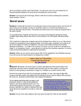 Page 8 of 13
all of your testing, and then spin it back down. You get some very nice cost savings by not
having dedicated hardware for those test and development environments.
Gardner: Let’s dig into the technology. What’s under the hood that’s allowing this seamless
cloud transition, Chuck?
Secret sauce
Lefebvre: Underneath the hood is the architecture that we have transformed to over the last 10
years where we are already running our ClearPath systems on Intel-based hardware on a
Microsoft Windows Server kernel. That allows that environment to be used and re-platformed in
the same manner.
To accomplish that, originally, we had some very clever technology that allows the Unisys
compilers generating unique instructions to be emulated on an Intel-based, Windows-based
server.
That’s really the fundamental underpinning that first allowed those clients to run on Intel servers
instead of on proprietary Unisys-designed chips. Once that’s been completed, we’re able to be
much more flexible on where it’s deployed. The rigor to which Microsoft has ensured that
Windows is Windows -- no matter if it’s running on a server you buy, whether it’s virtualized on
Hyper-V, or virtualized in Azure -- really allows us to achieve that seamless operation of running
in any of those three different models and environments.
Gardner: Where do you see the secret sauce, Bob? Is the capability to have Windows be pure,
if you will, across the hybrid spectrum of deployment models?
Learn How to Transition
ClearPath Workloads
To the Cloud
Ellsworth: Absolutely, the secret sauce as Chuck described was that transformation from
proprietary instruction sets to standard Intel instruction sets for their systems, and then the
beauty of running today on-premises on Hyper-V or VMware as a virtual machine (VM).
And then the great thing is with the technologies available, it’s very, very easy to take VMs
running in the data center and migrate them to infrastructure as a service (IaaS) VMs running in
the cloud. So, seamless transformation and making that migration.
You’re taking everything that’s running in your
production system, or test and development
systems, and simply deploying them up in the
cloud’s VM instead of on-premises. So, a great
process. Definitely, the earlier investment that was
made allows that capability to be able to utilize the
cloud.
Gardner: Do you have early adopters who have gone through this? How do they benefit?
You’re taking everything that’s
running in your production system or
test and development systems, and
simply deploying them up in the
cloud’s VM instead of on-premises.
 