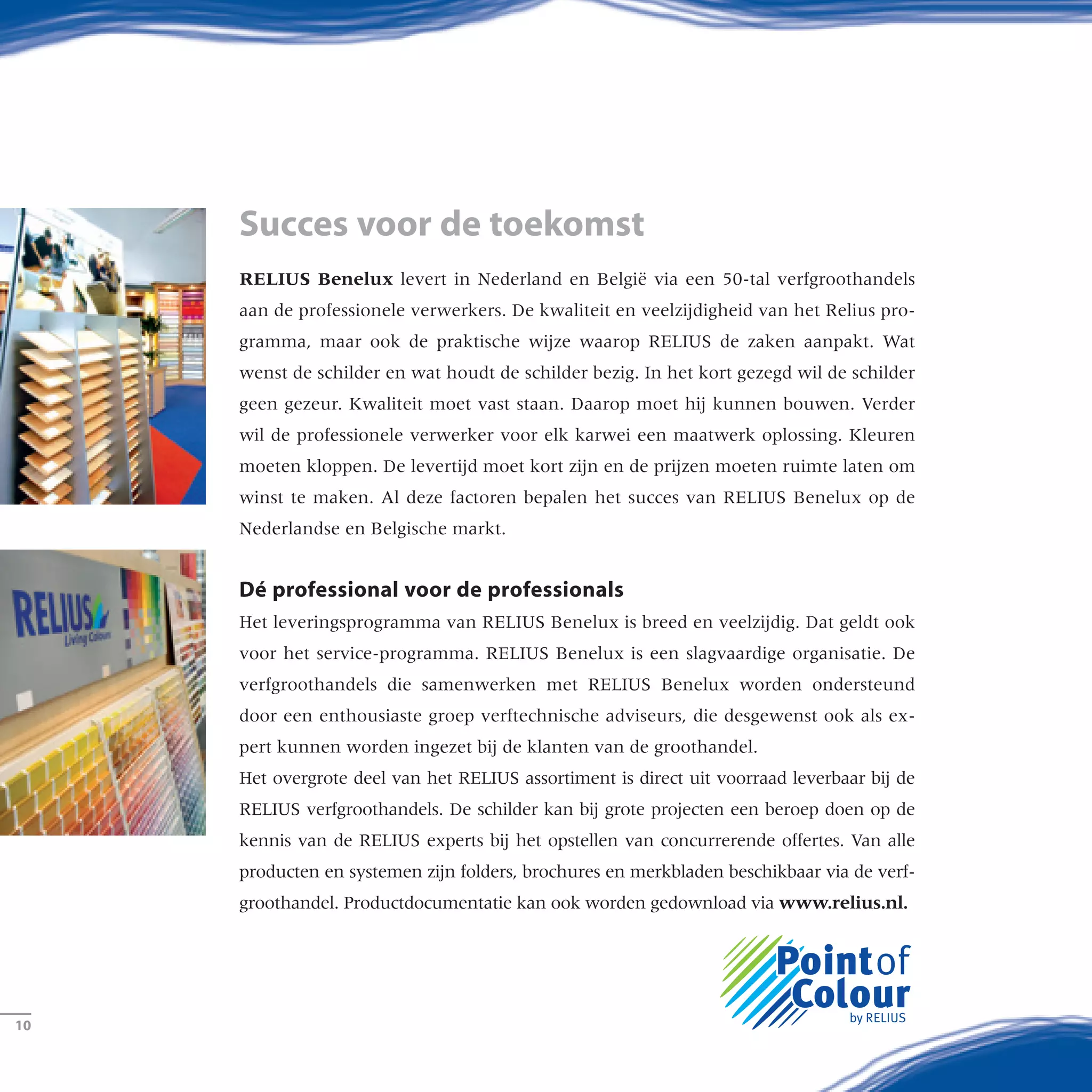 RELIUS Benelux levert in Nederland en België via een 50-tal verfgroothandels
aan de professionele verwerkers. De kwaliteit en veelzijdigheid van het Relius pro-
gramma, maar ook de praktische wijze waarop RELIUS de zaken aanpakt. Wat
wenst de schilder en wat houdt de schilder bezig. In het kort gezegd wil de schilder
geen gezeur. Kwaliteit moet vast staan. Daarop moet hij kunnen bouwen. Verder
wil de professionele verwerker voor elk karwei een maatwerk oplossing. Kleuren
moeten kloppen. De levertijd moet kort zijn en de prijzen moeten ruimte laten om
winst te maken. Al deze factoren bepalen het succes van RELIUS Benelux op de
Nederlandse en Belgische markt.
Dé professional voor de professionals
Het leveringsprogramma van Relius Benelux is breed en veelzijdig. Dat geldt ook
voor het service-programma. RELIUS Benelux is een slagvaardige organisatie. De
verfgroothandels die samenwerken met RELIUS Benelux worden ondersteund
door een enthousiaste groep verftechnische adviseurs, die desgewenst ook als ex-
pert kunnen worden ingezet bij de klanten van de groothandel.
Het overgrote deel van het Relius assortiment is direct uit voorraad leverbaar bij de
Relius verfgroothandels. De schilder kan bij grote projecten een beroep doen op de
kennis van de Relius experts bij het opstellen van concurrerende offertes. Van alle
producten en systemen zijn folders, brochures en merkbladen beschikbaar via de verf-
groothandel. Productdocumentatie kan ook worden gedownload via www.relius.nl.
Succes voor de toekomst
­10
 