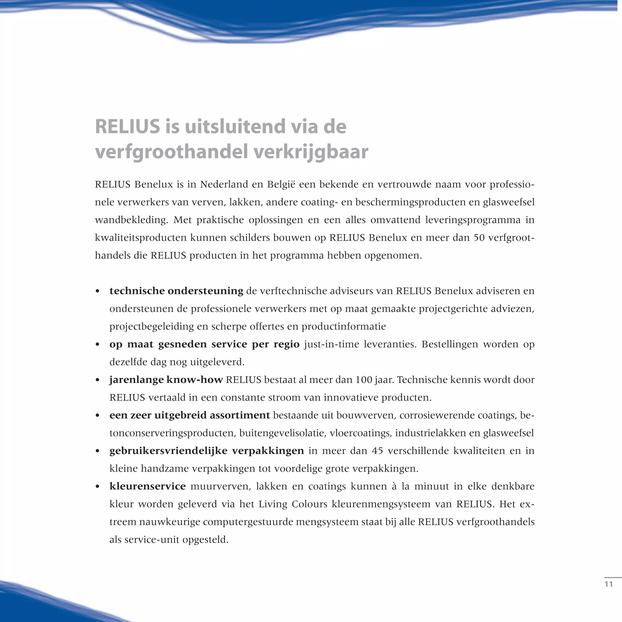 RELIUS is uitsluitend via de
verfgroothandel verkrijgbaar
RELIUS Benelux is in Nederland en België een bekende en vertrouwde naam voor professio-
nele verwerkers van verven, lakken, andere coating- en beschermingsproducten en glasweefsel
wandbekleding. Met praktische oplossingen en een alles omvattend leveringsprogramma in
kwaliteitsproducten kunnen schilders bouwen op RELIUS Benelux en meer dan 50 verfgroot-
handels die Relius producten in het programma hebben opgenomen.
•	technische ondersteuning de verftechnische adviseurs van RELIUS Benelux adviseren en
ondersteunen de professionele verwerkers met op maat gemaakte projectgerichte adviezen,
projectbegeleiding en scherpe offertes en productinformatie
•	op maat gesneden service per regio just-in-time leveranties. Bestellingen worden op
dezelfde dag nog uitgeleverd.
•	jarenlange know-how RELIUS bestaat al meer dan 100 jaar. Technische kennis wordt door
RELIUS vertaald in een constante stroom van innovatieve producten.
•	een zeer uitgebreid assortiment bestaande uit bouwverven, corrosiewerende coatings, be-
tonconserveringsproducten, buitengevelisolatie, vloercoatings, industrielakken en glasweefsel
•	gebruikersvriendelijke verpakkingen in meer dan 45 verschillende kwaliteiten en in
kleine handzame verpakkingen tot voordelige grote verpakkingen.
•	kleurenservice muurverven, lakken en coatings kunnen à la minuut in elke denkbare
kleur worden geleverd via het Living Colours kleurenmengsysteem van Relius. Het ex-
treem nauwkeurige computergestuurde mengsysteem staat bij alle Relius verfgroothandels
als service-unit opgesteld.
­­11
 