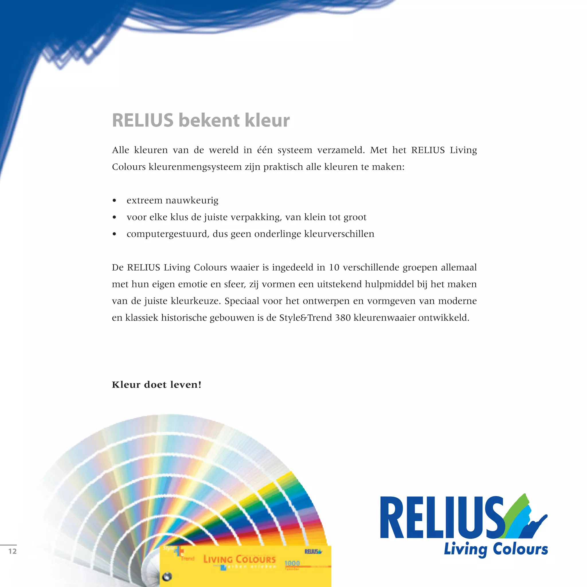 Alle kleuren van de wereld in één systeem verzameld. Met het RELIUS Living
Colours kleurenmengsysteem zijn praktisch alle kleuren te maken:
•	 extreem nauwkeurig
•	 voor elke klus de juiste verpakking, van klein tot groot
•	 computergestuurd, dus geen onderlinge kleurverschillen
De RELIUS Living Colours waaier is ingedeeld in 10 verschillende groepen allemaal
met hun eigen emotie en sfeer, zij vormen een uitstekend hulpmiddel bij het maken
van de juiste kleurkeuze. Speciaal voor het ontwerpen en vormgeven van moderne
en klassiek historische gebouwen is de StyleTrend 380 kleurenwaaier ontwikkeld.
Kleur doet leven!
RELIUS bekent kleur
­12
 