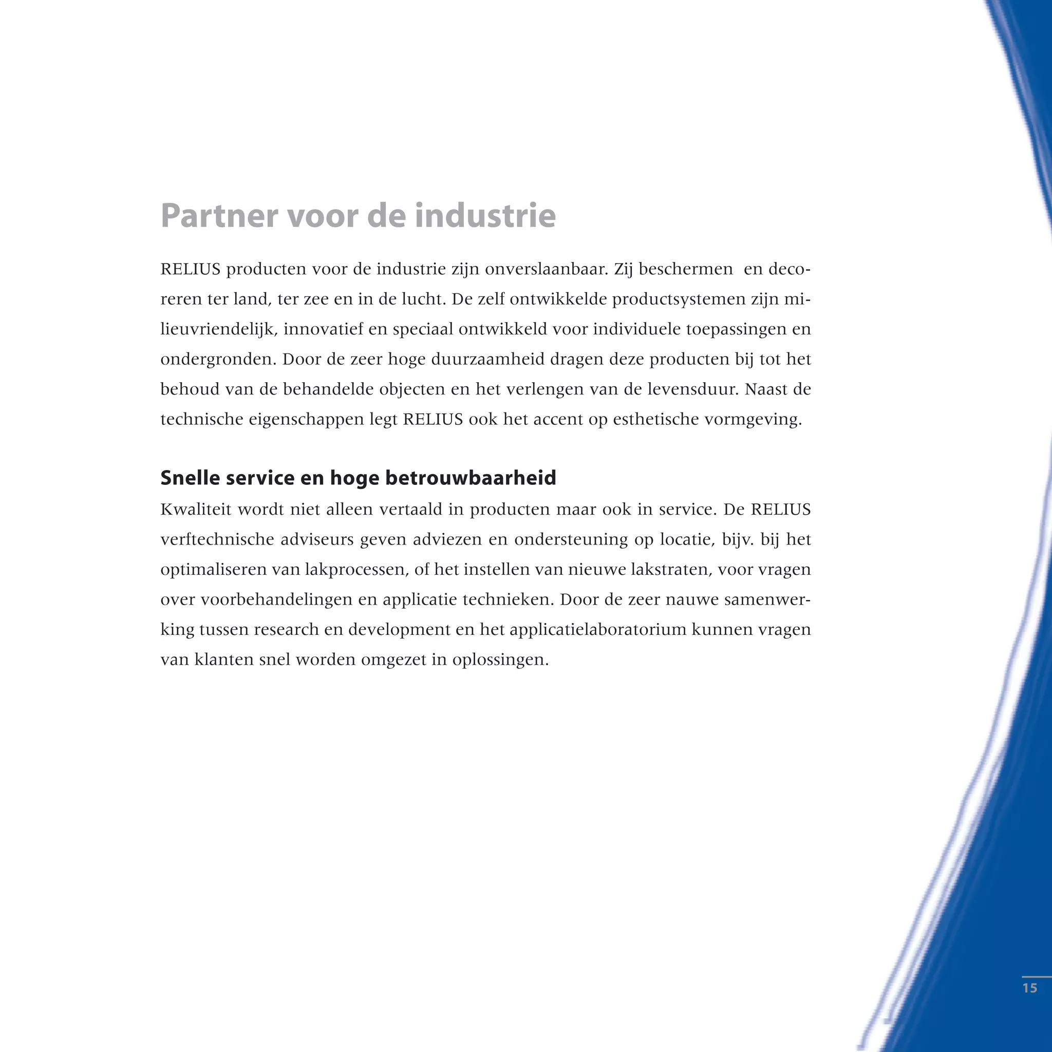 RELIUS producten voor de industrie zijn onverslaanbaar. Zij beschermen en deco-
reren ter land, ter zee en in de lucht. De zelf ontwikkelde productsystemen zijn mi-
lieuvriendelijk, innovatief en speciaal ontwikkeld voor individuele toepassingen en
ondergronden. Door de zeer hoge duurzaamheid dragen deze producten bij tot het
behoud van de behandelde objecten en het verlengen van de levensduur. Naast de
technische eigenschappen legt RELIUS ook het accent op esthetische vormgeving.
Snelle service en hoge betrouwbaarheid
Kwaliteit wordt niet alleen vertaald in producten maar ook in service. De RELIUS
verftechnische adviseurs geven adviezen en ondersteuning op locatie, bijv. bij het
optimaliseren van lakprocessen, of het instellen van nieuwe lakstraten, voor vragen
over voorbehandelingen en applicatie technieken. Door de zeer nauwe samenwer-
king tussen research en development en het applicatielaboratorium kunnen vragen
van klanten snel worden omgezet in oplossingen.
Partner voor de industrie
­­15
 