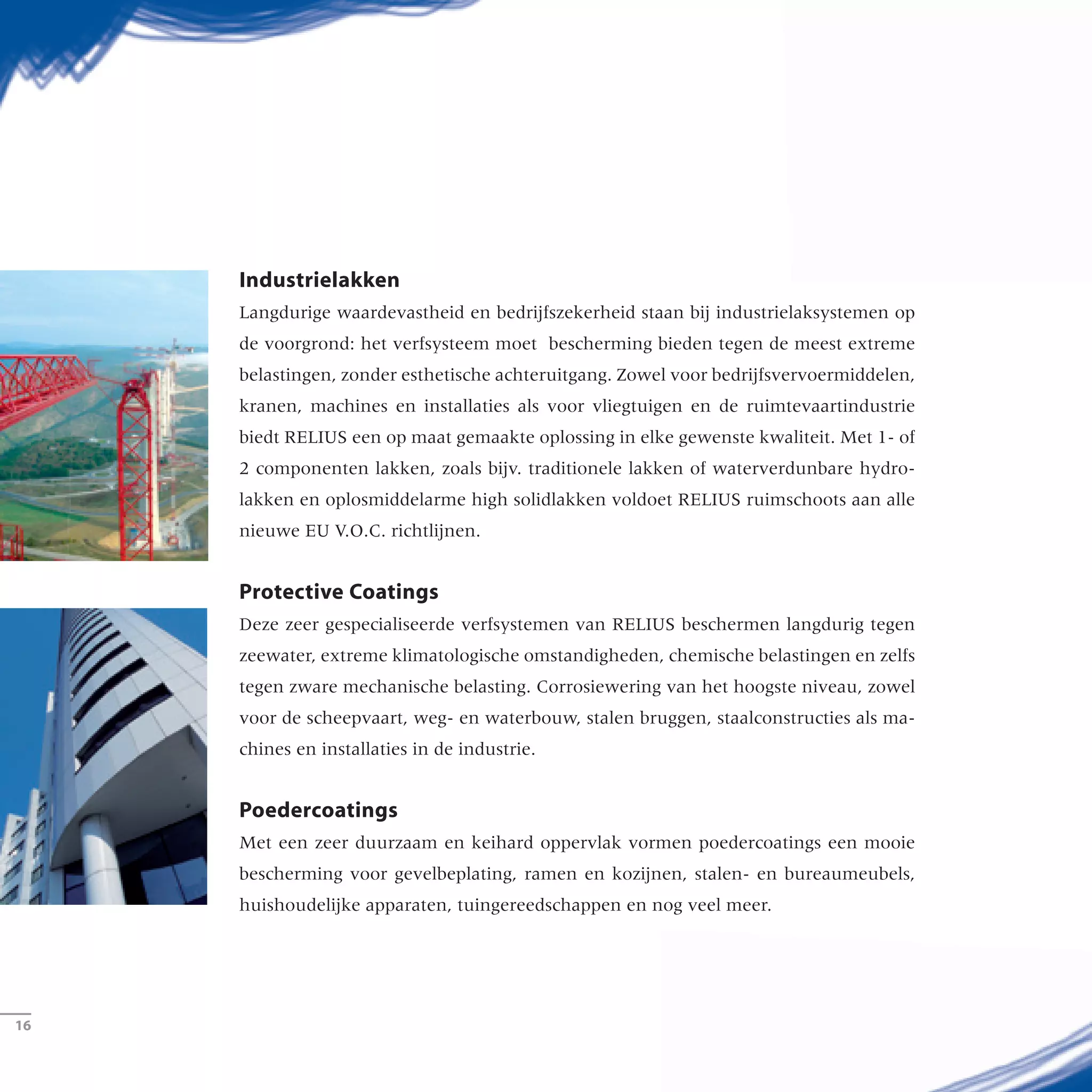 Industrielakken
Langdurige waardevastheid en bedrijfszekerheid staan bij industrielaksystemen op
de voorgrond: het verfsysteem moet bescherming bieden tegen de meest extreme
belastingen, zonder esthetische achteruitgang. Zowel voor bedrijfsvervoermiddelen,
kranen, machines en installaties als voor vliegtuigen en de ruimtevaartindustrie
biedt RELIUS een op maat gemaakte oplossing in elke gewenste kwaliteit. Met 1- of
2 componenten lakken, zoals bijv. traditionele lakken of waterverdunbare hydro-
lakken en oplosmiddelarme high solidlakken voldoet RELIUS ruimschoots aan alle
nieuwe EU V.O.C. richtlijnen.
Protective Coatings
Deze zeer gespecialiseerde verfsystemen van RELIUS beschermen langdurig tegen
zeewater, extreme klimatologische omstandigheden, chemische belastingen en zelfs
tegen zware mechanische belasting. Corrosiewering van het hoogste niveau, zowel
voor de scheepvaart, weg- en waterbouw, stalen bruggen, staalconstructies als ma-
chines en installaties in de industrie.
Poedercoatings
Met een zeer duurzaam en keihard oppervlak vormen poedercoatings een mooie
bescherming voor gevelbeplating, ramen en kozijnen, stalen- en bureaumeubels,
huishoudelijke apparaten, tuingereedschappen en nog veel meer.
­16
 