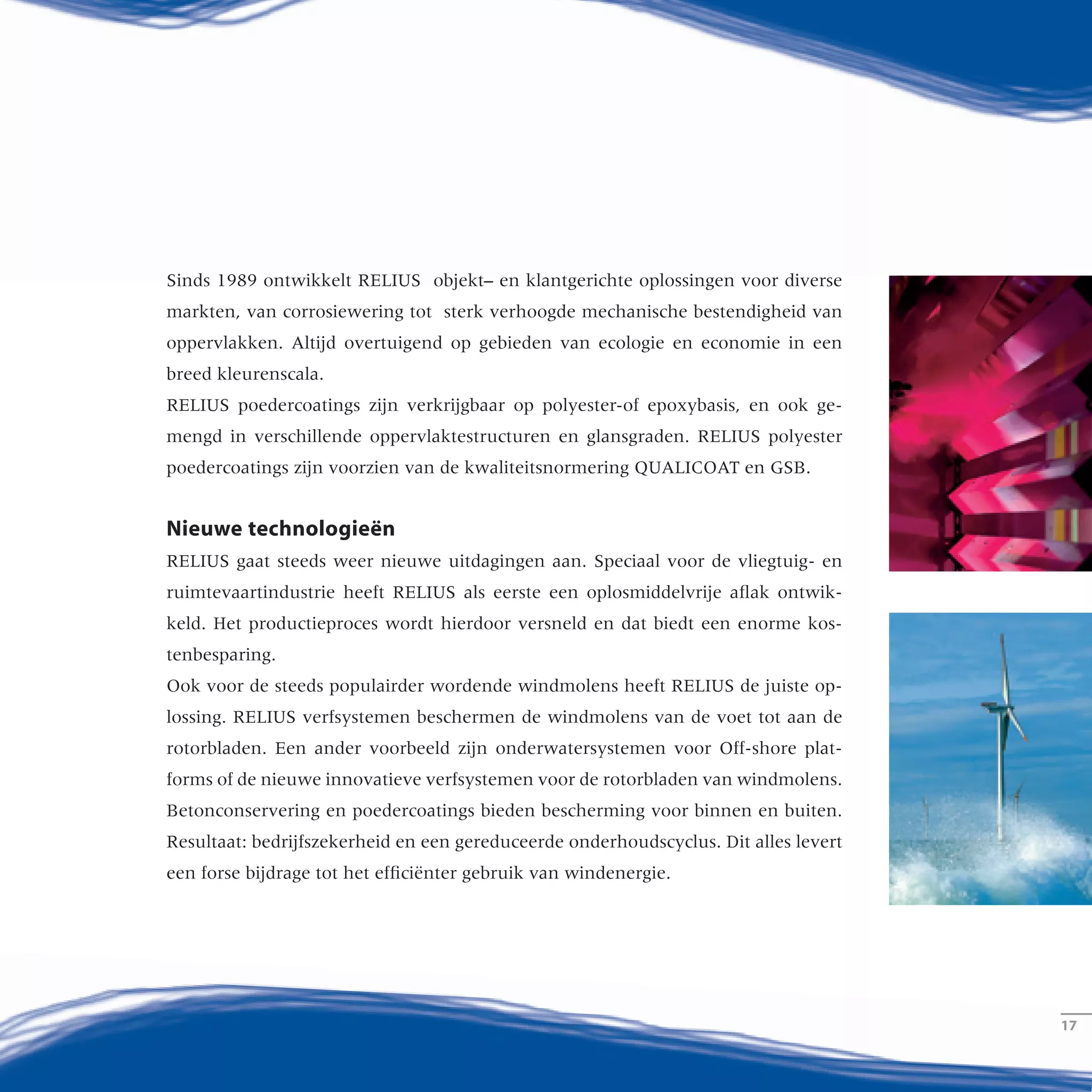 Sinds 1989 ontwikkelt RELIUS objekt– en klantgerichte oplossingen voor diverse
markten, van corrosiewering tot sterk verhoogde mechanische bestendigheid van
oppervlakken. Altijd overtuigend op gebieden van ecologie en economie in een
breed kleurenscala.
RELIUS poedercoatings zijn verkrijgbaar op polyester-of epoxybasis, en ook ge-
mengd in verschillende oppervlaktestructuren en glansgraden. RELIUS polyester
poedercoatings zijn voorzien van de kwaliteitsnormering QUALICOAT en GSB.
Nieuwe technologieën
RELIUS gaat steeds weer nieuwe uitdagingen aan. Speciaal voor de vliegtuig- en
ruimtevaartindustrie heeft RELIUS als eerste een oplosmiddelvrije aflak ontwik-
keld. Het productieproces wordt hierdoor versneld en dat biedt een enorme kos-
tenbesparing.
Ook voor de steeds populairder wordende windmolens heeft RELIUS de juiste op-
lossing. RELIUS verfsystemen beschermen de windmolens van de voet tot aan de
rotorbladen. Een ander voorbeeld zijn onderwatersystemen voor Off-shore plat-
forms of de nieuwe innovatieve verfsystemen voor de rotorbladen van windmolens.
Betonconservering en poedercoatings bieden bescherming voor binnen en buiten.
Resultaat: bedrijfszekerheid en een gereduceerde onderhoudscyclus. Dit alles levert
een forse bijdrage tot het efficiënter gebruik van windenergie.
­1717
Seit 1989 entwickelt RELIUS objekt- und kundenspezifische Lösungen für
jeden Einsatzbereich, vom Korrosionsschutz bis zur erhöhten Widerstands-
fähigkeit von Oberflächen. Immer ökologisch und ökonomisch überzeugend
und in breiter Farbauswahl.
RELIUS Pulverbeschichtungen gibt es auf Polyester- oder Epoxidbasis sowie
als Mischpulver in verschiedenen Oberflächenstrukturen und Glanzgraden.
RELIUS Polyester-Pulverlacke sind mit den Gütezeichen QUALICOAT und
GSB ausgezeichnet.
Neue Technologien
RELIUS stellt sich immer wieder besonderen Herausforderungen. Speziell für
die Flugzeug- und Raumfahrtindustrie hat RELIUS zum Beispiel den ersten
lösemittelfreien Maskenlack entwickelt. Er ermöglicht eine deutlich kosten-
günstigere und rationellere Arbeitsweise bei der Herstellung von
Beplankungsflächen.
Und auch für Windkraftanlagen hat RELIUS die richtige Lösung: RELIUS
Beschichtungen schützen die Anlagen vom Sockel bis zur Rotorblattspitze.
Zum Beispiel mit Unterwasserbeschichtungen für Offshore-Anlagen oder
den innovativen Rotorblattbeschichtungs-Systemen. Betonschutz- oder Pulver-
beschichtungen bieten Schutz für innen und außen. Ergebnis: Funktions-
sicherheit und reduzierte Wartungsintervalle. Ein wichtiger Beitrag zur
effizienten Nutzung der Windkraft.
 