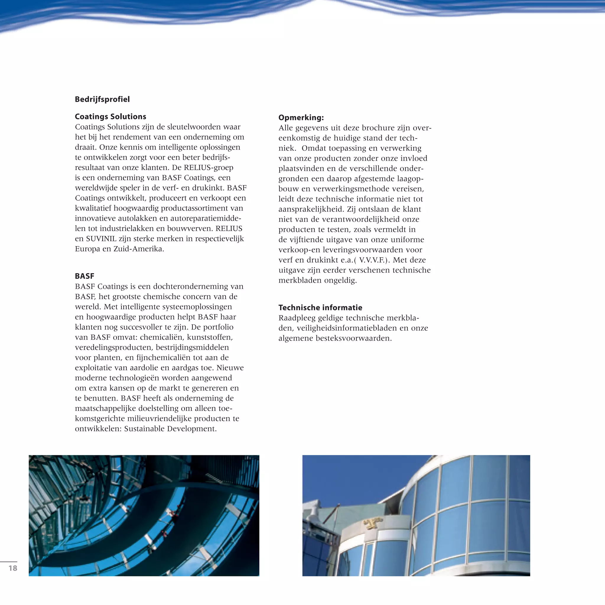 ­18
Bedrijfsprofiel
Coatings Solutions
Coatings Solutions zijn de sleutelwoorden waar
het bij het rendement van een onderneming om
draait. Onze kennis om intelligente oplossingen
te ontwikkelen zorgt voor een beter bedrijfs-
resultaat van onze klanten. De RELIUS-groep
is een onderneming van BASF Coatings, een
wereldwijde speler in de verf- en drukinkt. BASF
Coatings ontwikkelt, produceert en verkoopt een
kwalitatief hoogwaardig productassortiment van
innovatieve autolakken en autoreparatiemidde-
len tot industrielakken en bouwverven. RELIUS
en SUVINIL zijn sterke merken in respectievelijk
Europa en Zuid-Amerika.
BASF
BASF Coatings is een dochteronderneming van
BASF, het grootste chemische concern van de
wereld. Met intelligente systeemoplossingen
en hoogwaardige producten helpt BASF haar
klanten nog succesvoller te zijn. De portfolio
van BASF omvat: chemicaliën, kunststoffen,
veredelingsproducten, bestrijdingsmiddelen
voor planten, en fijnchemicaliën tot aan de
exploitatie van aardolie en aardgas toe. Nieuwe
moderne technologieën worden aangewend
om extra kansen op de markt te genereren en
te benutten. BASF heeft als onderneming de
maatschappelijke doelstelling om alleen toe-
komstgerichte milieuvriendelijke producten te
ontwikkelen: Sustainable Development.
Opmerking:
Alle gegevens uit deze brochure zijn over-
eenkomstig de huidige stand der tech-
niek. Omdat toepassing en verwerking
van onze producten zonder onze invloed
plaatsvinden en de verschillende onder-
gronden een daarop afgestemde laagop-
bouw en verwerkingsmethode vereisen,
leidt deze technische informatie niet tot
aansprakelijkheid. Zij ontslaan de klant
niet van de verantwoordelijkheid onze
producten te testen, zoals vermeldt in
de vijftiende uitgave van onze uniforme
verkoop-en leveringsvoorwaarden voor
verf en drukinkt e.a.( V.V.V.F.). Met deze
uitgave zijn eerder verschenen technische
merkbladen ongeldig.
Technische informatie
Raadpleeg geldige technische merkbla-
den, veiligheidsinformatiebladen en onze
algemene besteksvoorwaarden.
 