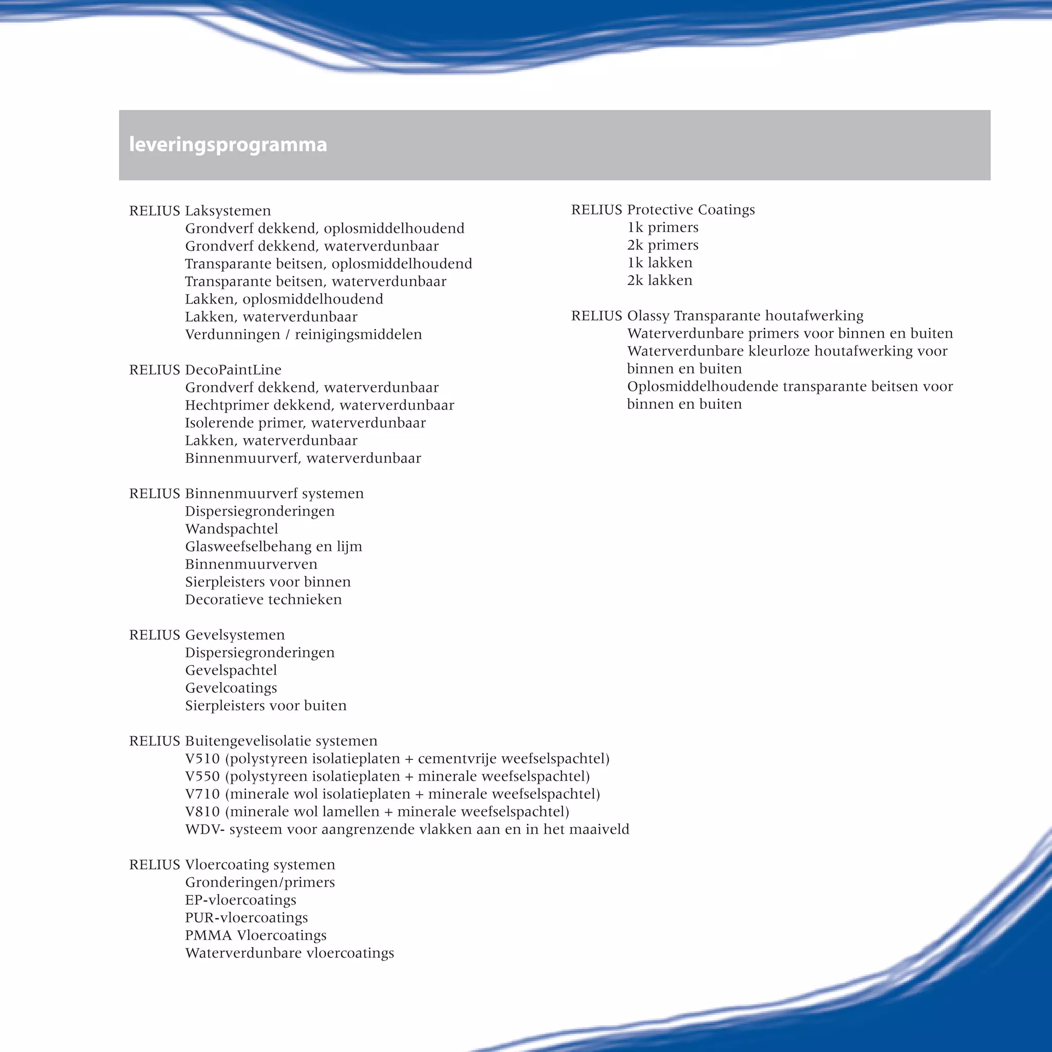 leveringsprogramma
RELIUS Laksystemen
Grondverf dekkend, oplosmiddelhoudend
Grondverf dekkend, waterverdunbaar
Transparante beitsen, oplosmiddelhoudend
Transparante beitsen, waterverdunbaar	
Lakken, oplosmiddelhoudend
Lakken, waterverdunbaar
Verdunningen / reinigingsmiddelen
RELIUS DecoPaintLine
Grondverf dekkend, waterverdunbaar	
Hechtprimer dekkend, waterverdunbaar
Isolerende primer, waterverdunbaar	
Lakken, waterverdunbaar		
Binnenmuurverf, waterverdunbaar
	
RELIUS Binnenmuurverf systemen	
Dispersiegronderingen
Wandspachtel	
Glasweefselbehang en lijm	
Binnenmuurverven	
Sierpleisters voor binnen
Decoratieve technieken
RELIUS Gevelsystemen
Dispersiegronderingen
Gevelspachtel
Gevelcoatings
Sierpleisters voor buiten
	
RELIUS Buitengevelisolatie systemen
V510 (polystyreen isolatieplaten + cementvrije weefselspachtel)
V550 (polystyreen isolatieplaten + minerale weefselspachtel)
V710 (minerale wol isolatieplaten + minerale weefselspachtel)
V810 (minerale wol lamellen + minerale weefselspachtel)
WDV- systeem voor aangrenzende vlakken aan en in het maaiveld
RELIUS Vloercoating systemen
Gronderingen/primers
EP-vloercoatings
PUR-vloercoatings
PMMA Vloercoatings
Waterverdunbare vloercoatings
RELIUS Protective Coatings	
1k primers
2k primers
1k lakken
2k lakken
RELIUS Olassy Transparante houtafwerking
Waterverdunbare primers voor binnen en buiten
Waterverdunbare kleurloze houtafwerking voor
binnen en buiten
Oplosmiddelhoudende transparante beitsen voor
binnen en buiten
 