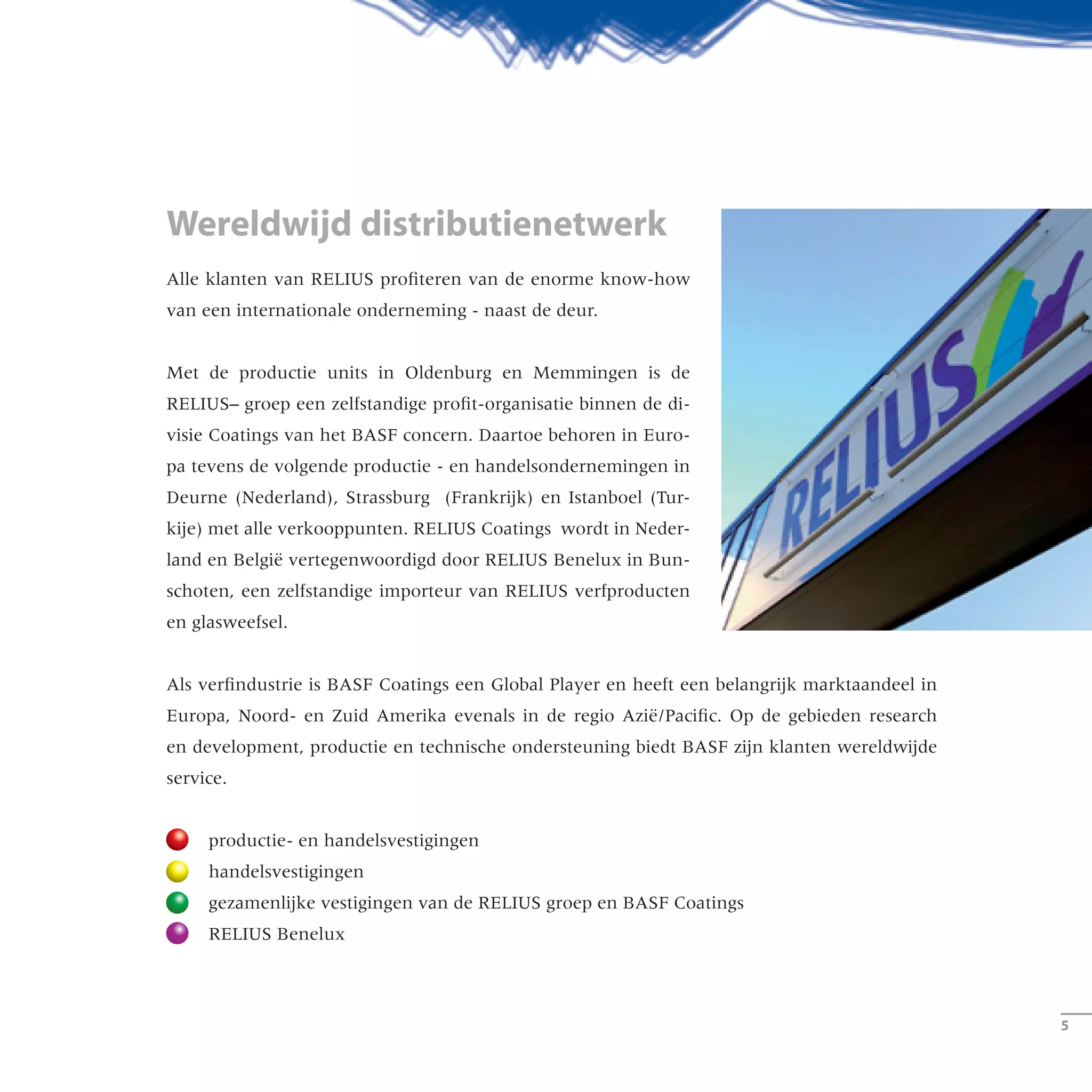 Alle klanten van RELIUS profiteren van de enorme know-how
van een internationale onderneming - naast de deur.
Met de productie units in Oldenburg en Memmingen is de
RELIUS– groep een zelfstandige profit-organisatie binnen de di-
visie Coatings van het BASF concern. Daartoe behoren in Euro-
pa tevens de volgende productie - en handelsondernemingen in
Deurne (Nederland), Strassburg (Frankrijk) en Istanboel (Tur-
kije) met alle verkooppunten. RELIUS Coatings wordt in Neder-
land en België vertegenwoordigd door RELIUS Benelux in Bun-
schoten, een zelfstandige importeur van RELIUS verfproducten
en glasweefsel.
Als verfindustrie is BASF Coatings een Global Player en heeft een belangrijk marktaandeel in
Europa, Noord- en Zuid Amerika evenals in de regio Azië/Pacific. Op de gebieden research
en development, productie en technische ondersteuning biedt BASF zijn klanten wereldwijde
service.
	 productie- en handelsvestigingen
	 handelsvestigingen
	 gezamenlijke vestigingen van de RELIUS groep en BASF Coatings
	 RELIUS Benelux
Wereldwijd distributienetwerk
­­
RELIUS-Kunden profitieren vom Know-how eines inter-
nationalen Unternehmens – direkt vor ihrer Haustür.
Mit den Werken in Oldenburg und Memmingen ist die
RELIUS-Gruppe eine eigenständige Einheit innerhalb
des Unternehmensbereichs Coatings der BASF.
Dazu gehören europaweite Produktions- und Vertriebs-
standorte in Deurne (Niederlande), Straßburg
(Frankreich) und Istanbul (Türkei) mit den jeweiligen
Landesniederlassungen. Die anderen Länder Europas
werden gemeinsam vom RELIUS-Exportteam und
Partnern sowie Importeuren vor Ort betreut.
Die BASF Coatings ist der Global Player der Lackindustrie und verfügt
über eine starke Marktstellung in Europa, Nord- und Südamerika sowie
in der Region Asien/Pazifik. Mit Forschung und Entwicklung, Produktion
und technischem Service unterstützt sie ihre Kunden weltweit.
Produktions- und Vertriebsstandorte
Vertriebszentralen
von der RELIUS-Gruppe genutzte Vertriebsstandorte der BASF Coatings
Weltweit vor Ort sein
 