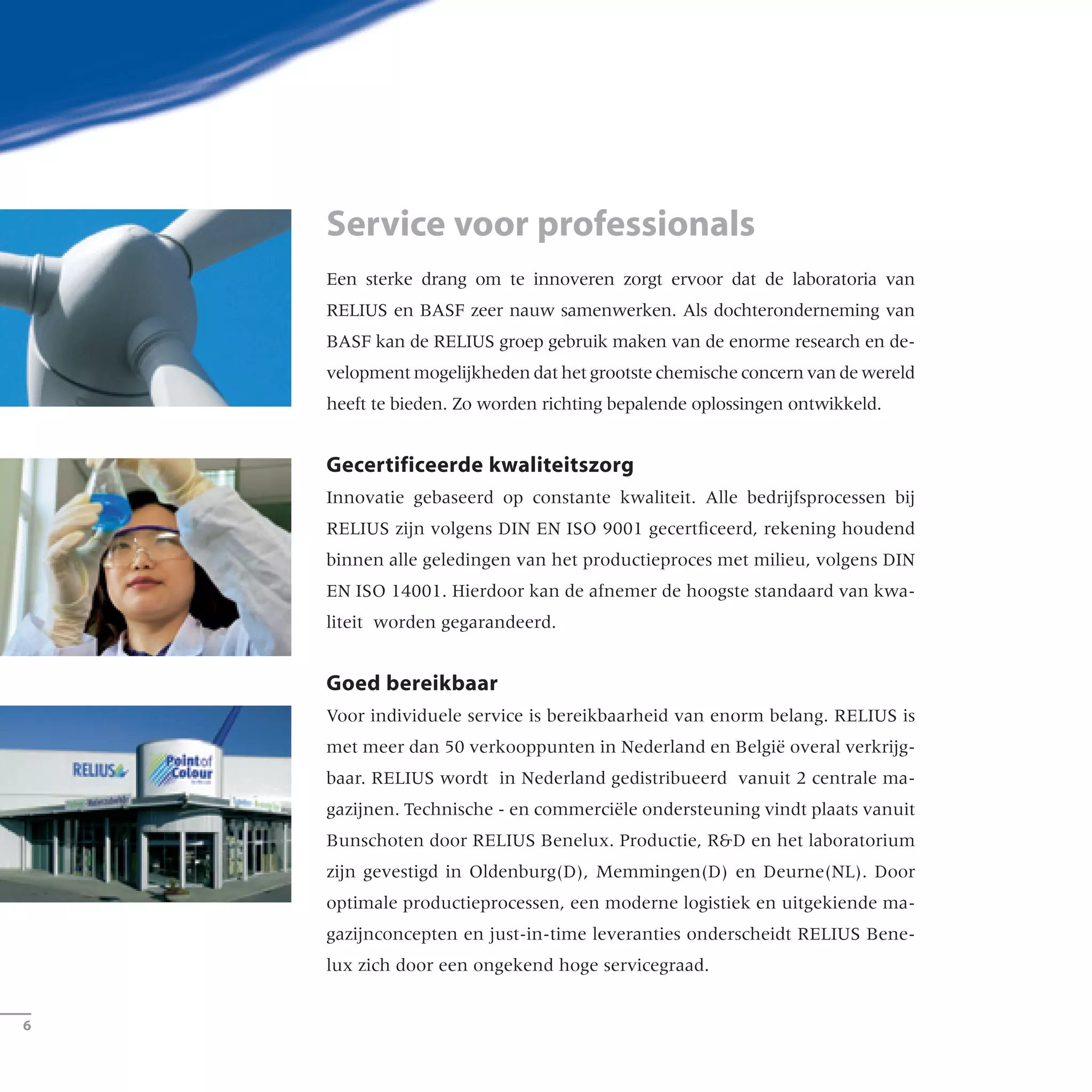 Een sterke drang om te innoveren zorgt ervoor dat de laboratoria van
RELIUS en BASF zeer nauw samenwerken. Als dochteronderneming van
BASF kan de RELIUS groep gebruik maken van de enorme research en de-
velopment mogelijkheden dat het grootste chemische concern van de wereld
heeft te bieden. Zo worden richting bepalende oplossingen ontwikkeld.
Gecertificeerde kwaliteitszorg	
Innovatie gebaseerd op constante kwaliteit. Alle bedrijfsprocessen bij
RELIUS zijn volgens DIN EN ISO 9001 gecertficeerd, rekening houdend
binnen alle geledingen van het productieproces met milieu, volgens DIN
EN ISO 14001. Hierdoor kan de afnemer de hoogste standaard van kwa-
liteit worden gegarandeerd.
Goed bereikbaar
Voor individuele service is bereikbaarheid van enorm belang. RELIUS is
met meer dan 50 verkooppunten in Nederland en België overal verkrijg-
baar. RELIUS wordt in Nederland gedistribueerd vanuit 2 centrale ma-
gazijnen. Technische - en commerciële ondersteuning vindt plaats vanuit
Bunschoten door RELIUS Benelux. Productie, RD en het laboratorium
zijn gevestigd in Oldenburg(D), Memmingen(D) en Deurne(NL). Door
optimale productieprocessen, een moderne logistiek en uitgekiende ma-
gazijnconcepten en just-in-time leveranties onderscheidt RELIUS Bene-
lux zich door een ongekend hoge servicegraad.
Service voor professionals
­6
Innovationskraft verlangt einen starken Motor. Deshalb arbeiten die
Labors von RELIUS und BASF eng zusammen. Als Unternehmen
der BASF kann die RELIUS Gruppe auf die Forschungsnetzwerke
des größten Chemieunternehmens der Welt zurückgreifen.
So werden richtungsweisende Lösungen entwickelt.
Prüfung bestanden
Innovation gründet auf konstanter Qualität. Alle Prozesse bei
RELIUS sind nach DIN EN ISO 9001 geprüft, der Umweltschutz fest
in alle Abläufe eingebunden, zertifiziert nach DIN EN ISO 14001.
Dieses garantiert Produktqualität auf höchstem Niveau.
Da sein
Individueller Service braucht Nähe. RELIUS ist mit über 30 Service-
Centern und PointofColour-Stützpunkten sowie zwei Zentrallagern
großräumig in Deutschland vertreten. Für den reibungslosen
Just-in-time-Lieferservice sorgen optimierte Fertigungsprozesse
sowie moderne Logistik- und Lagerkonzepte.
Leistung für Profis
 