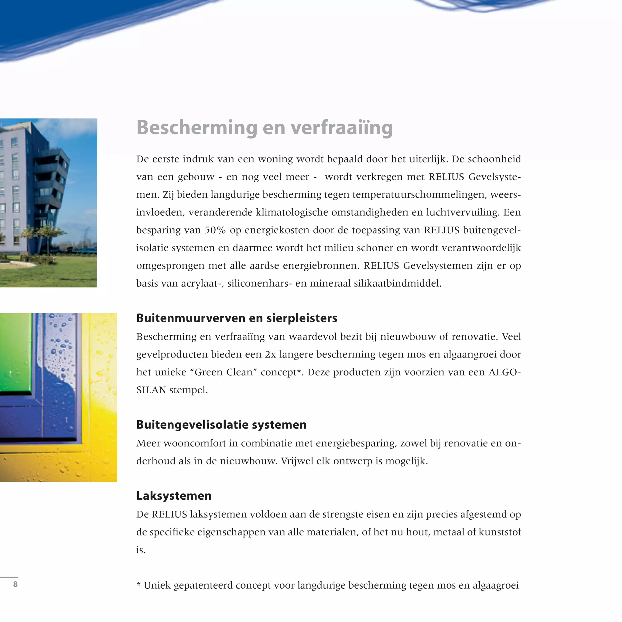 De eerste indruk van een woning wordt bepaald door het uiterlijk. De schoonheid
van een gebouw - en nog veel meer - wordt verkregen met RELIUS Gevelsyste-
men. Zij bieden langdurige bescherming tegen temperatuurschommelingen, weers-
invloeden, veranderende klimatologische omstandigheden en luchtvervuiling. Een
besparing van 50% op energiekosten door de toepassing van RELIUS buitengevel-
isolatie systemen en daarmee wordt het milieu schoner en wordt verantwoordelijk
omgesprongen met alle aardse energiebronnen. RELIUS Gevelsystemen zijn er op
basis van acrylaat-, siliconenhars- en mineraal silikaatbindmiddel.
Buitenmuurverven en sierpleisters
Bescherming en verfraaiïng van waardevol bezit bij nieuwbouw of renovatie. Veel
gevelproducten bieden een 2x langere bescherming tegen mos en algaangroei door
het unieke “Green Clean” concept*. Deze producten zijn voorzien van een ALGO-
SILAN stempel.
Buitengevelisolatie systemen
Meer wooncomfort in combinatie met energiebesparing, zowel bij renovatie en on-
derhoud als in de nieuwbouw. Vrijwel elk ontwerp is mogelijk.
Laksystemen
De RELIUS laksystemen voldoen aan de strengste eisen en zijn precies afgestemd op
de specifieke eigenschappen van alle materialen, of het nu hout, metaal of kunststof
is.
* Uniek gepatenteerd concept voor langdurige bescherming tegen mos en algaagroei
Bescherming en verfraaiïng
­
 