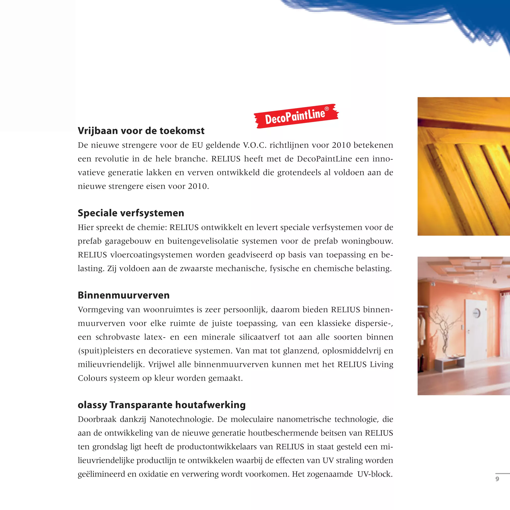 Vrijbaan voor de toekomst
De nieuwe strengere voor de EU geldende V.O.C. richtlijnen voor 2010 betekenen
een revolutie in de hele branche. RELIUS heeft met de DecoPaintLine een inno-
vatieve generatie lakken en verven ontwikkeld die grotendeels al voldoen aan de
nieuwe strengere eisen voor 2010.
Speciale verfsystemen
Hier spreekt de chemie: RELIUS ontwikkelt en levert speciale verfsystemen voor de
prefab garagebouw en buitengevelisolatie systemen voor de prefab woningbouw.
RELIUS vloercoatingsystemen worden geadviseerd op basis van toepassing en be-
lasting. Zij voldoen aan de zwaarste mechanische, fysische en chemische belasting.
Binnenmuurverven
Vormgeving van woonruimtes is zeer persoonlijk, daarom bieden RELIUS binnen-
muurverven voor elke ruimte de juiste toepassing, van een klassieke dispersie-,
een schrobvaste latex- en een minerale silicaatverf tot aan alle soorten binnen
(spuit)pleisters en decoratieve systemen. Van mat tot glanzend, oplosmiddelvrij en
milieuvriendelijk. Vrijwel alle binnenmuurverven kunnen met het RELIUS Living
Colours systeem op kleur worden gemaakt.
olassy Transparante houtafwerking
Doorbraak dankzij Nanotechnologie. De moleculaire nanometrische technologie, die
aan de ontwikkeling van de nieuwe generatie houtbeschermende beitsen van RELIUS
ten grondslag ligt heeft de productontwikkelaars van RELIUS in staat gesteld een mi­­
lieuvriendelijke productlijn te ontwikkelen waarbij de effecten van UV straling worden
geëlimineerd en oxidatie en verwering wordt voorkomen. Het zogenaamde UV-block.
­­
 