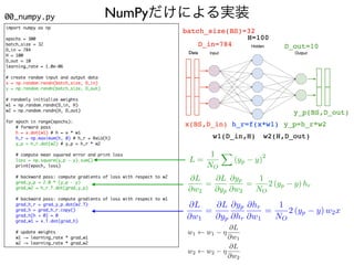 NumPyだけによる実装
import numpy as np
epochs = 300
batch_size = 32
D_in = 784
H = 100
D_out = 10
learning_rate = 1.0e-06
# create random input and output data
x = np.random.randn(batch_size, D_in)
y = np.random.randn(batch_size, D_out)
# randomly initialize weights
w1 = np.random.randn(D_in, H)
w2 = np.random.randn(H, D_out)
for epoch in range(epochs):
# forward pass
h = x.dot(w1) # h = x * w1
h_r = np.maximum(h, 0) # h_r = ReLU(h)
y_p = h_r.dot(w2) # y_p = h_r * w2
# compute mean squared error and print loss
loss = np.square(y_p - y).sum()
print(epoch, loss)
# backward pass: compute gradients of loss with respect to w2
grad_y_p = 2.0 * (y_p - y)
grad_w2 = h_r.T.dot(grad_y_p)
# backward pass: compute gradients of loss with respect to w1
grad_h_r = grad_y_p.dot(w2.T)
grad_h = grad_h_r.copy()
grad_h[h < 0] = 0
grad_w1 = x.T.dot(grad_h)
# update weights
w1 -= learning_rate * grad_w1
w2 -= learning_rate * grad_w2
w1 w1 ⌘
@L
@w1
<latexit sha1_base64="kN3sQo8OP8glKG68w4PsUtC/f3k=">AAACMXicbVDLSgNBEJyN73fUo5fBIHgx7IqiR9GLBw8RjArZEHonvcmQ2QczvYaw5Ev8DL/Aq35BbiJ48iecjQGfDQM1VdXTPRWkShpy3ZFTmpqemZ2bX1hcWl5ZXSuvb1ybJNMC6yJRib4NwKCSMdZJksLbVCNEgcKboHdW6Dd3qI1M4isapNiMoBPLUAogS7XKh/2W5ysMCbRO+tze9nwk8EMNIvdT0CRB8YvhF7aWYatccavuuPhf4E1AhU2q1iq/+e1EZBHGJBQY0/DclJp58aRQOFz0M4MpiB50sGFhDBGaZj7+3pDvWKbNw0TbExMfs987coiMGUSBdUZAXfNbK8j/tEZG4XEzl3GaEcbic1CYKU4JL7LibalRkBpYAEJLuysXXbDJkE30x5S2KVYrcvF+p/AXXO9XPbfqXR5UTk4nCc2zLbbNdpnHjtgJO2c1VmeC3bNH9sSenQdn5Lw4r5/WkjPp2WQ/ynn/AO/Rq1o=</latexit>
<latexit sha1_base64="kN3sQo8OP8glKG68w4PsUtC/f3k=">AAACMXicbVDLSgNBEJyN73fUo5fBIHgx7IqiR9GLBw8RjArZEHonvcmQ2QczvYaw5Ev8DL/Aq35BbiJ48iecjQGfDQM1VdXTPRWkShpy3ZFTmpqemZ2bX1hcWl5ZXSuvb1ybJNMC6yJRib4NwKCSMdZJksLbVCNEgcKboHdW6Dd3qI1M4isapNiMoBPLUAogS7XKh/2W5ysMCbRO+tze9nwk8EMNIvdT0CRB8YvhF7aWYatccavuuPhf4E1AhU2q1iq/+e1EZBHGJBQY0/DclJp58aRQOFz0M4MpiB50sGFhDBGaZj7+3pDvWKbNw0TbExMfs987coiMGUSBdUZAXfNbK8j/tEZG4XEzl3GaEcbic1CYKU4JL7LibalRkBpYAEJLuysXXbDJkE30x5S2KVYrcvF+p/AXXO9XPbfqXR5UTk4nCc2zLbbNdpnHjtgJO2c1VmeC3bNH9sSenQdn5Lw4r5/WkjPp2WQ/ynn/AO/Rq1o=</latexit>
<latexit sha1_base64="kN3sQo8OP8glKG68w4PsUtC/f3k=">AAACMXicbVDLSgNBEJyN73fUo5fBIHgx7IqiR9GLBw8RjArZEHonvcmQ2QczvYaw5Ev8DL/Aq35BbiJ48iecjQGfDQM1VdXTPRWkShpy3ZFTmpqemZ2bX1hcWl5ZXSuvb1ybJNMC6yJRib4NwKCSMdZJksLbVCNEgcKboHdW6Dd3qI1M4isapNiMoBPLUAogS7XKh/2W5ysMCbRO+tze9nwk8EMNIvdT0CRB8YvhF7aWYatccavuuPhf4E1AhU2q1iq/+e1EZBHGJBQY0/DclJp58aRQOFz0M4MpiB50sGFhDBGaZj7+3pDvWKbNw0TbExMfs987coiMGUSBdUZAXfNbK8j/tEZG4XEzl3GaEcbic1CYKU4JL7LibalRkBpYAEJLuysXXbDJkE30x5S2KVYrcvF+p/AXXO9XPbfqXR5UTk4nCc2zLbbNdpnHjtgJO2c1VmeC3bNH9sSenQdn5Lw4r5/WkjPp2WQ/ynn/AO/Rq1o=</latexit>
<latexit sha1_base64="kN3sQo8OP8glKG68w4PsUtC/f3k=">AAACMXicbVDLSgNBEJyN73fUo5fBIHgx7IqiR9GLBw8RjArZEHonvcmQ2QczvYaw5Ev8DL/Aq35BbiJ48iecjQGfDQM1VdXTPRWkShpy3ZFTmpqemZ2bX1hcWl5ZXSuvb1ybJNMC6yJRib4NwKCSMdZJksLbVCNEgcKboHdW6Dd3qI1M4isapNiMoBPLUAogS7XKh/2W5ysMCbRO+tze9nwk8EMNIvdT0CRB8YvhF7aWYatccavuuPhf4E1AhU2q1iq/+e1EZBHGJBQY0/DclJp58aRQOFz0M4MpiB50sGFhDBGaZj7+3pDvWKbNw0TbExMfs987coiMGUSBdUZAXfNbK8j/tEZG4XEzl3GaEcbic1CYKU4JL7LibalRkBpYAEJLuysXXbDJkE30x5S2KVYrcvF+p/AXXO9XPbfqXR5UTk4nCc2zLbbNdpnHjtgJO2c1VmeC3bNH9sSenQdn5Lw4r5/WkjPp2WQ/ynn/AO/Rq1o=</latexit>
w2 w2 ⌘
@L
@w2
<latexit sha1_base64="XDVYNpwB7UZogd7iSX6oklwpHpw=">AAACMXicbVDLSgNBEJz1bXxFPXoZDIIXw64oehS9ePAQwZhANoTeSa8Ozj6Y6TWEJV/iZ/gFXvULchPBkz/hbAz4iA0DNVXV0z0VpEoact2hMzU9Mzs3v7BYWlpeWV0rr29cmyTTAusiUYluBmBQyRjrJElhM9UIUaCwEdydFXrjHrWRSXxF/RTbEdzEMpQCyFKd8mGvs+8rDAm0Tnrc3vZ8JPBDDSL3U9AkQfGLwTe2lkGnXHGr7qj4JPDGoMLGVeuU3/1uIrIIYxIKjGl5bkrtvHhSKByU/MxgCuIObrBlYQwRmnY++t6A71imy8NE2xMTH7E/O3KIjOlHgXVGQLfmr1aQ/2mtjMLjdi7jNCOMxdegMFOcEl5kxbtSoyDVtwCElnZXLm7BJkM20V9TuqZYrcjF+5vCJLjer3pu1bs8qJycjhNaYFtsm+0yjx2xE3bOaqzOBHtgT+yZvTiPztB5dd6+rFPOuGeT/Srn4xP07atd</latexit>
<latexit sha1_base64="XDVYNpwB7UZogd7iSX6oklwpHpw=">AAACMXicbVDLSgNBEJz1bXxFPXoZDIIXw64oehS9ePAQwZhANoTeSa8Ozj6Y6TWEJV/iZ/gFXvULchPBkz/hbAz4iA0DNVXV0z0VpEoact2hMzU9Mzs3v7BYWlpeWV0rr29cmyTTAusiUYluBmBQyRjrJElhM9UIUaCwEdydFXrjHrWRSXxF/RTbEdzEMpQCyFKd8mGvs+8rDAm0Tnrc3vZ8JPBDDSL3U9AkQfGLwTe2lkGnXHGr7qj4JPDGoMLGVeuU3/1uIrIIYxIKjGl5bkrtvHhSKByU/MxgCuIObrBlYQwRmnY++t6A71imy8NE2xMTH7E/O3KIjOlHgXVGQLfmr1aQ/2mtjMLjdi7jNCOMxdegMFOcEl5kxbtSoyDVtwCElnZXLm7BJkM20V9TuqZYrcjF+5vCJLjer3pu1bs8qJycjhNaYFtsm+0yjx2xE3bOaqzOBHtgT+yZvTiPztB5dd6+rFPOuGeT/Srn4xP07atd</latexit>
<latexit sha1_base64="XDVYNpwB7UZogd7iSX6oklwpHpw=">AAACMXicbVDLSgNBEJz1bXxFPXoZDIIXw64oehS9ePAQwZhANoTeSa8Ozj6Y6TWEJV/iZ/gFXvULchPBkz/hbAz4iA0DNVXV0z0VpEoact2hMzU9Mzs3v7BYWlpeWV0rr29cmyTTAusiUYluBmBQyRjrJElhM9UIUaCwEdydFXrjHrWRSXxF/RTbEdzEMpQCyFKd8mGvs+8rDAm0Tnrc3vZ8JPBDDSL3U9AkQfGLwTe2lkGnXHGr7qj4JPDGoMLGVeuU3/1uIrIIYxIKjGl5bkrtvHhSKByU/MxgCuIObrBlYQwRmnY++t6A71imy8NE2xMTH7E/O3KIjOlHgXVGQLfmr1aQ/2mtjMLjdi7jNCOMxdegMFOcEl5kxbtSoyDVtwCElnZXLm7BJkM20V9TuqZYrcjF+5vCJLjer3pu1bs8qJycjhNaYFtsm+0yjx2xE3bOaqzOBHtgT+yZvTiPztB5dd6+rFPOuGeT/Srn4xP07atd</latexit>
<latexit sha1_base64="XDVYNpwB7UZogd7iSX6oklwpHpw=">AAACMXicbVDLSgNBEJz1bXxFPXoZDIIXw64oehS9ePAQwZhANoTeSa8Ozj6Y6TWEJV/iZ/gFXvULchPBkz/hbAz4iA0DNVXV0z0VpEoact2hMzU9Mzs3v7BYWlpeWV0rr29cmyTTAusiUYluBmBQyRjrJElhM9UIUaCwEdydFXrjHrWRSXxF/RTbEdzEMpQCyFKd8mGvs+8rDAm0Tnrc3vZ8JPBDDSL3U9AkQfGLwTe2lkGnXHGr7qj4JPDGoMLGVeuU3/1uIrIIYxIKjGl5bkrtvHhSKByU/MxgCuIObrBlYQwRmnY++t6A71imy8NE2xMTH7E/O3KIjOlHgXVGQLfmr1aQ/2mtjMLjdi7jNCOMxdegMFOcEl5kxbtSoyDVtwCElnZXLm7BJkM20V9TuqZYrcjF+5vCJLjer3pu1bs8qJycjhNaYFtsm+0yjx2xE3bOaqzOBHtgT+yZvTiPztB5dd6+rFPOuGeT/Srn4xP07atd</latexit>
@L
@w2
=
@L
@yp
@yp
@w2
=
1
NO
2 (yp y) hr
@L
@w1
=
@L
@yp
@yp
@hr
@hr
@w1
=
1
NO
2 (yp y) w2x
L =
1
NO
X
(yp y)
2
00_numpy.py
 