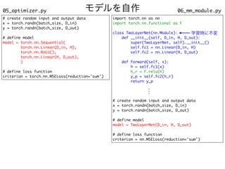 モデルを自作 06_mm_module.py
05_optimizer.py
# create random input and output data
x = torch.randn(batch_size, D_in)
y = torch.randn(batch_size, D_out)
# define model
model = torch.nn.Sequential(
torch.nn.Linear(D_in, H),
torch.nn.ReLU(),
torch.nn.Linear(H, D_out),
)
# define loss function
criterion = torch.nn.MSELoss(reduction='sum')
import torch.nn as nn
import torch.nn.functional as F
class TwoLayerNet(nn.Module):
def __init__(self, D_in, H, D_out):
super(TwoLayerNet, self).__init__()
self.fc1 = nn.Linear(D_in, H)
self.fc2 = nn.Linear(H, D_out)
def forward(self, x):
h = self.fc1(x)
h_r = F.relu(h)
y_p = self.fc2(h_r)
return y_p
# create random input and output data
x = torch.randn(batch_size, D_in)
y = torch.randn(batch_size, D_out)
# define model
model = TwoLayerNet(D_in, H, D_out)
# define loss function
criterion = nn.MSELoss(reduction='sum')
.
.
.
学習時に不変
 