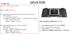 GPUを利用
11_gpu.py
device = torch.device('cuda')
model = CNN().to(device)
def train(train_loader,model,criterion,optimizer,epoch):
model.train()
t = time.perf_counter()
for batch_idx, (data, target) in enumerate(train_loader):
data = data.to(device)
target = target.to(device)
def validate(loss_vector, accuracy_vector):
model.eval()
val_loss, correct = 0, 0
for data, target in validation_loader:
data = data.to(device)
target = target.to(device)
.
.
.
.
.
.
.
.
.
PyTorchは裏でcuDNNを呼んでいる
1. torch.device(‘cuda’)でデバイスを指定
2. data, targetをデバイスに送る
3. 計算は全て自動的にGPUを用いて行われる
 